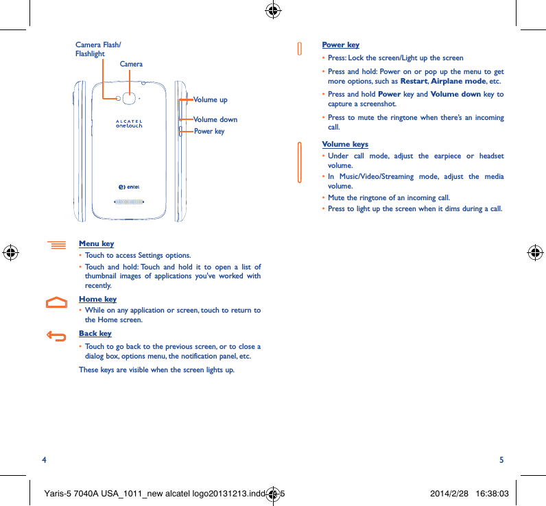4 5Volume upVolume downCameraMenu key• Touch to access Settings options.• Touch and hold: Touch and hold it to open a list of thumbnail images of applications you&apos;ve worked with recently.Home key• While on any application or screen, touch to return to the Home screen.Back key• Touch to go back to the previous screen, or to close a dialog box, options menu, the notification panel, etc.These keys are visible when the screen lights up.Power key• Press: Lock the screen/Light up the screen• Press and hold: Power on or pop up the menu to get more options, such as Restart, Airplane mode, etc.• Press and hold Power key and Volume down key to capture a screenshot.• Press to mute the ringtone when there’s an incoming call.Volume keys • Under call mode, adjust the earpiece or headset volume.• In Music/Video/Streaming mode, adjust the media volume.• Mute the ringtone of an incoming call.• Press to light up the screen when it dims during a call.Power keyCamera Flash/FlashlightYaris-5 7040A USA_1011_new alcatel logo20131213.indd   4-5 2014/2/28   16:38:03