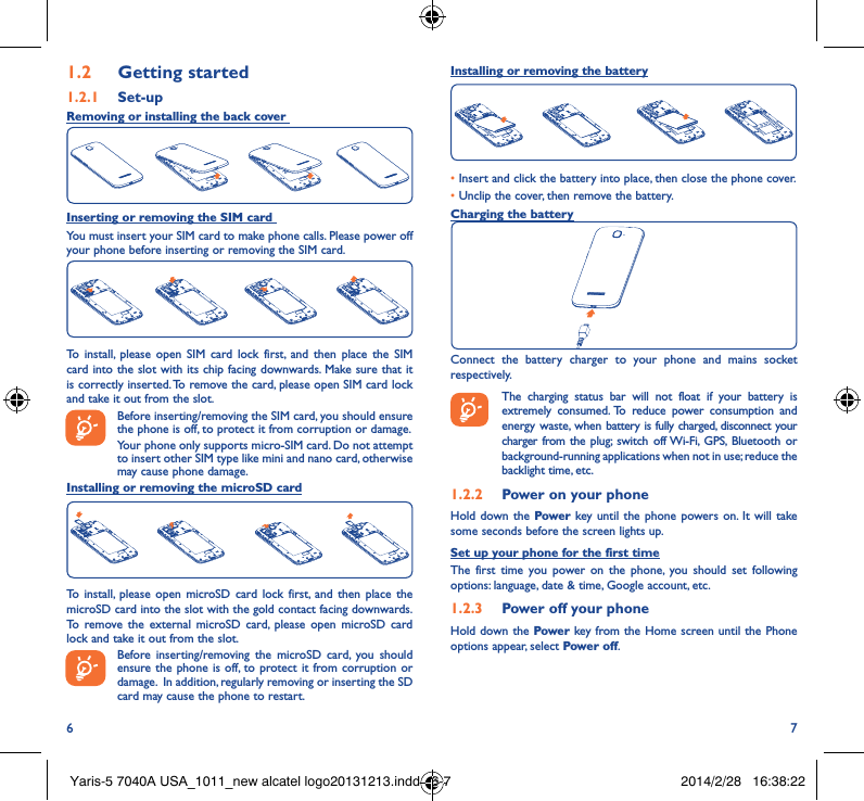 6 71�2  Getting started1�2�1  Set-upRemoving or installing the back cover Inserting or removing the SIM card You must insert your SIM card to make phone calls. Please power off your phone before inserting or removing the SIM card.To install, please open SIM card lock first, and then place the SIM card into the slot with its chip facing downwards. Make sure that it is correctly inserted. To remove the card, please open SIM card lock and take it out from the slot.Before inserting/removing the SIM card, you should ensure the phone is off, to protect it from corruption or damage. Your phone only supports micro-SIM card. Do not attempt to insert other SIM type like mini and nano card, otherwise may cause phone damage.Installing or removing the microSD cardTo install, please open microSD card lock first, and then place the microSD card into the slot with the gold contact facing downwards. To remove the external microSD card, please open microSD card lock and take it out from the slot.Before inserting/removing the microSD card, you should ensure the phone is off, to protect it from corruption or damage.  In addition, regularly removing or inserting the SD card may cause the phone to restart.Installing or removing the battery•Insert and click the battery into place, then close the phone cover.• Unclip the cover, then remove the battery.Charging the batteryConnect the battery charger to your phone and mains socket respectively.   The charging status bar will not float if your battery is extremely consumed. To reduce power consumption and energy waste, when battery is fully charged, disconnect your charger from the plug; switch off Wi-Fi, GPS, Bluetooth or background-running applications when not in use; reduce the backlight time, etc.1�2�2  Power on your phoneHold down the Power key until the phone powers on. It will take some seconds before the screen lights up.Set up your phone for the first timeThe first time you power on the phone, you should set following options: language, date &amp; time, Google account, etc.1�2�3  Power off your phoneHold down the Power key from the Home screen until the Phone options appear, select Power off.Yaris-5 7040A USA_1011_new alcatel logo20131213.indd   6-7 2014/2/28   16:38:22