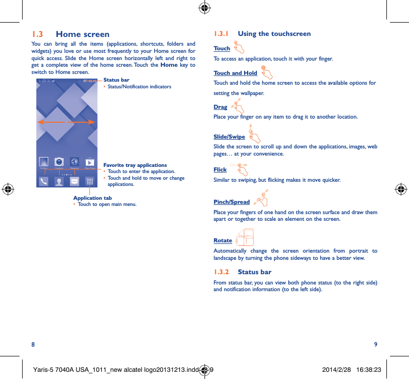 8 91�3  Home screenYou can bring all the items (applications, shortcuts, folders and widgets) you love or use most frequently to your Home screen for quick access. Slide the Home screen horizontally left and right to get a complete view of the home screen. Touch the Home key to switch to Home screen.Status bar• Status/Notification indicators Favorite tray applications• Touch to enter the application.• Touch and hold to move or change applications.1�3�1  Using the touchscreenTouch  To access an application, touch it with your finger.Touch and Hold  Touch and hold the home screen to access the available options forsetting the wallpaper.Drag  Place your finger on any item to drag it to another location.Slide/Swipe  Slide the screen to scroll up and down the applications, images, web pages… at your convenience.Flick  Similar to swiping, but flicking makes it move quicker.Pinch/Spread  Place your fingers of one hand on the screen surface and draw them apart or together to scale an element on the screen.Rotate  Automatically change the screen orientation from portrait to landscape by turning the phone sideways to have a better view.1�3�2  Status barFrom status bar, you can view both phone status (to the right side) and notification information (to the left side). Application tab• Touch to open main menu.Yaris-5 7040A USA_1011_new alcatel logo20131213.indd   8-9 2014/2/28   16:38:23