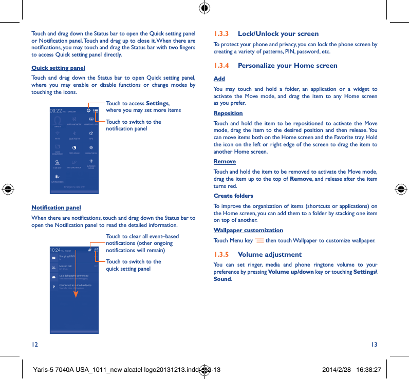 12 13Touch and drag down the Status bar to open the Quick setting panel or Notification panel. Touch and drag up to close it. When there are notifications, you may touch and drag the Status bar with two fingers to access Quick setting panel directly.Quick setting panelTouch and drag down the Status bar to open Quick setting panel, where you may enable or disable functions or change modes by touching the icons.Touch to switch to the notification panelTouch to access Settings, where you may set more itemsNotification panelWhen there are notifications, touch and drag down the Status bar to open the Notification panel to read the detailed information. Touch to switch to the quick setting panel Touch to clear all event–based notifications (other ongoing notifications will remain)1�3�3  Lock/Unlock your screenTo protect your phone and privacy, you can lock the phone screen by creating a variety of patterns, PIN, password, etc.1�3�4  Personalize your Home screenAddYou may touch and hold a folder, an application or a widget to activate the Move mode, and drag the item to any Home screen as you prefer.Reposition Touch and hold the item to be repositioned to activate the Move mode, drag the item to the desired position and then release. You can move items both on the Home screen and the Favorite tray. Hold the icon on the left or right edge of the screen to drag the item to another Home screen.RemoveTouch and hold the item to be removed to activate the Move mode, drag the item up to the top of Remove, and release after the item turns red.Create foldersTo improve the organization of items (shortcuts or applications) on the Home screen, you can add them to a folder by stacking one item on top of another. Wallpaper customizationTouch Menu key   then touch Wallpaper to customize wallpaper.1�3�5  Volume adjustmentYou can set ringer, media and phone ringtone volume to your preference by pressing Volume up/down key or touching Settings\Sound.Yaris-5 7040A USA_1011_new alcatel logo20131213.indd   12-13 2014/2/28   16:38:27