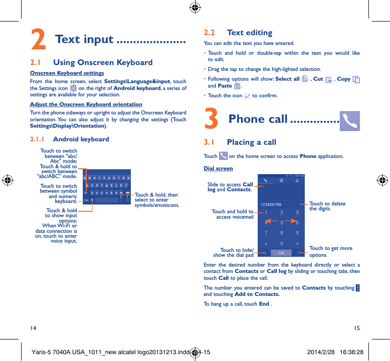 14 152 Text input ���������������������2�1  Using Onscreen KeyboardOnscreen Keyboard settingsFrom the home screen, select Settings\Language&amp;input, touch the Settings icon   on the right of Android keyboard, a series of settings are available for your selection. Adjust the Onscreen Keyboard orientationTurn the phone sideways or upright to adjust the Onscreen Keyboard orientation. You can also adjust it by changing the settings (Touch  Settings\Display\Orientation).2�1�1  Android keyboardTouch to switch between symbol and numeric keyboard.Touch &amp; hold, then select to enter symbols/emoticons.Touch &amp; hold to show input options;  When Wi-Fi  or data connection is on, touch to enter voice input.Touch to switch  between &quot;abc/Abc&quot; mode; Touch &amp; hold to switch between &quot;abc/ABC&quot; mode.2�2  Text editingYou can edit the text you have entered.• Touch and hold or double-tap within the text you would like to edit.• Drag the tap to change the high-lighted selection.• Following options will show: Select all  , Cut   , Copy    and Paste  .• Touch the icon   to confirm.3 Phone call ���������������3�1  Placing a callTouch   on the home screen to access Phone application.Dial screenTouch and hold to access voicemailSlide to access Call log and Contacts.Touch to delete the digitsTouch to get more optionsTouch to hide/show the dial padEnter the desired number from the keyboard directly or select a contact from Contacts or Call log by sliding or touching tabs, then touch Call to place the call. The number you entered can be saved to Contacts by touching     and touching Add to Contacts�To hang up a call, touch End .Yaris-5 7040A USA_1011_new alcatel logo20131213.indd   14-15 2014/2/28   16:38:28