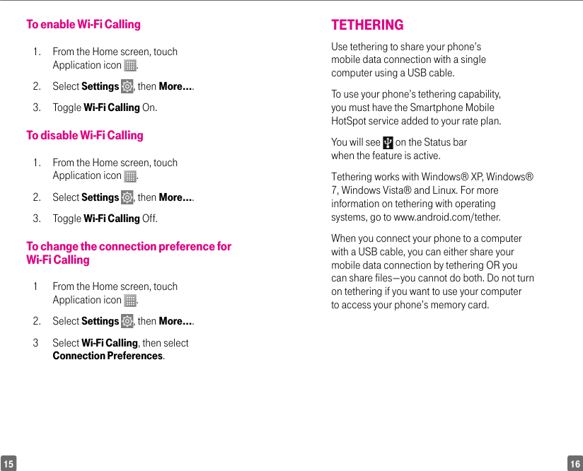 1615TETHERING Use tethering to share your phone’s mobile data connection with a single computer using a USB cable. To use your phone’s tethering capability, you must have the Smartphone Mobile HotSpot service added to your rate plan. You will see   on the Status bar when the feature is active. Tethering works with Windows® XP, Windows® 7, Windows Vista® and Linux. For more information on tethering with operating systems, go to www.android.com/tether. When you connect your phone to a computer with a USB cable, you can either share your mobile data connection by tethering OR you can share files—you cannot do both. Do not turn on tethering if you want to use your computer to access your phone’s memory card. To enable Wi-Fi Calling1.  From the Home screen, touch Application icon  .2. Select Settings  , then More….3. Toggle Wi-Fi Calling On.To disable Wi-Fi Calling1.  From the Home screen, touch Application icon  .2. Select Settings  , then More….3. Toggle Wi-Fi Calling Off.To change the connection preference for Wi-Fi Calling1  From the Home screen, touch Application icon  .2. Select Settings  , then More….3 Select Wi-Fi Calling, then select Connection Preferences.