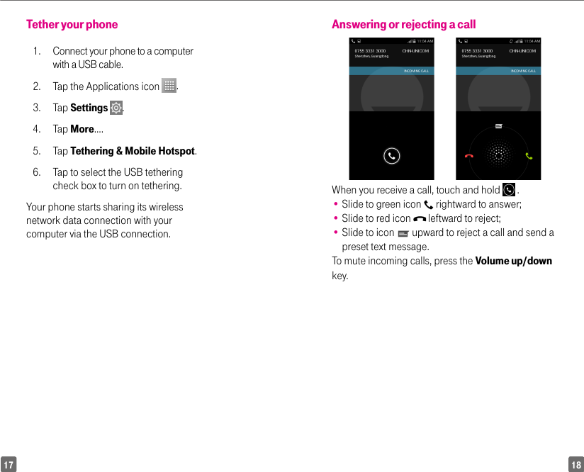 1817Answering or rejecting a callWhen you receive a call, touch and hold   .•  Slide to green icon   rightward to answer;•  Slide to red icon   leftward to reject;•  Slide to icon   upward to reject a call and send a preset text message.To mute incoming calls, press the Volume up/down key.Tether your phone 1.  Connect your phone to a computer with a USB cable. 2.  Tap the Applications icon  . 3. Tap Settings  . 4. Tap More…. 5. Tap Tethering &amp; Mobile Hotspot. 6.   Tap to select the USB tethering check box to turn on tethering. Your phone starts sharing its wireless network data connection with your computer via the USB connection.