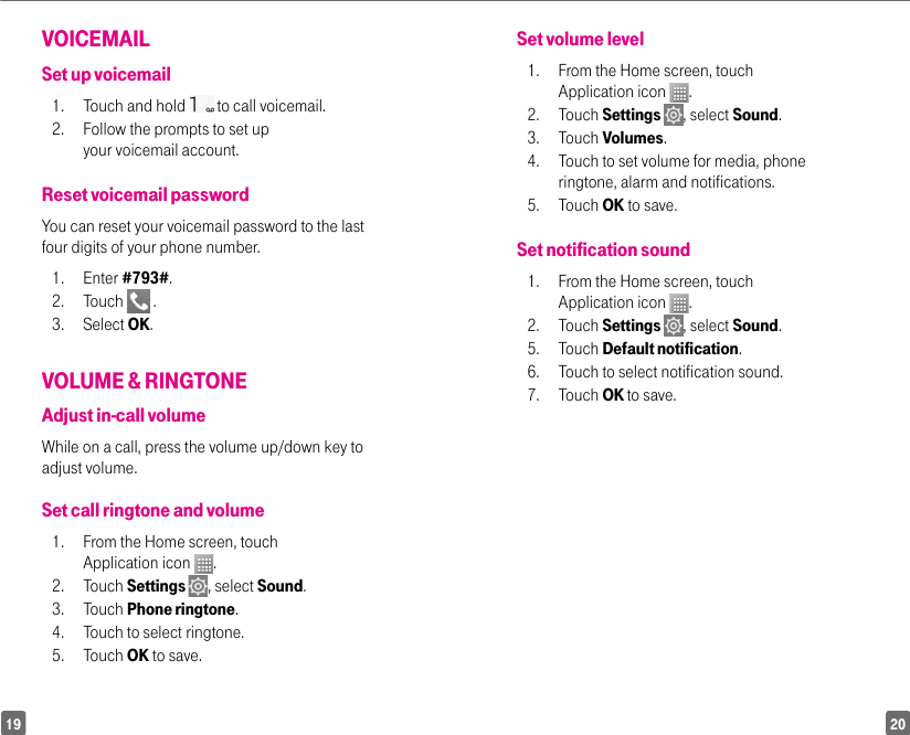2019Set volume level1.  From the Home screen, touch Application icon  . 2. Touch Settings  , select Sound. 3. Touch Volumes. 4.  Touch to set volume for media, phone ringtone, alarm and notifications. 5. Touch OK to save.Set notification sound1.  From the Home screen, touch Application icon  .2. Touch Settings  , select Sound. 5. Touch Default notification. 6.  Touch to select notification sound. 7. Touch OK to save.VOICEMAIL Set up voicemail1.  Touch and hold   to call voicemail.2.  Follow the prompts to set up your voicemail account.Reset voicemail passwordYou can reset your voicemail password to the last four digits of your phone number.1. Enter #793#.2. Touch   .3. Select OK.VOLUME &amp; RINGTONEAdjust in-call volumeWhile on a call, press the volume up/down key to adjust volume.Set call ringtone and volume1.  From the Home screen, touch Application icon  . 2. Touch Settings  , select Sound. 3. Touch Phone ringtone. 4.  Touch to select ringtone. 5. Touch OK to save.