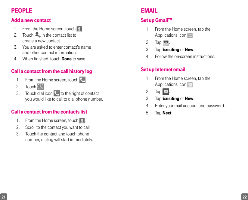 2221EMAIL Set up Gmail™ 1.  From the Home screen, tap the Applications icon  . 2. Tap  .3. Tap Exisiting or New. 4.  Follow the on-screen instructions. Set up Internet email1.  From the Home screen, tap the Applications icon  .2. Tap  . 3. Tap Exisiting or New. 4.  Enter your mail account and password. 5. Tap Next.PEOPLEAdd a new contact1.   From the Home screen, touch  . 2. Touch   in the contact list to create a new contact. 3.  You are asked to enter contact’s name and other contact information. 4.  When finished, touch Done to save.Call a contact from the call history log1.  From the Home screen, touch  . 2. Touch  .3.  Touch dial icon   to the right of contact you would like to call to dial phone number.Call a contact from the contacts list1.  From the Home screen, touch  . 2.  Scroll to the contact you want to call. 3.  Touch the contact and touch phone number, dialing will start immediately.