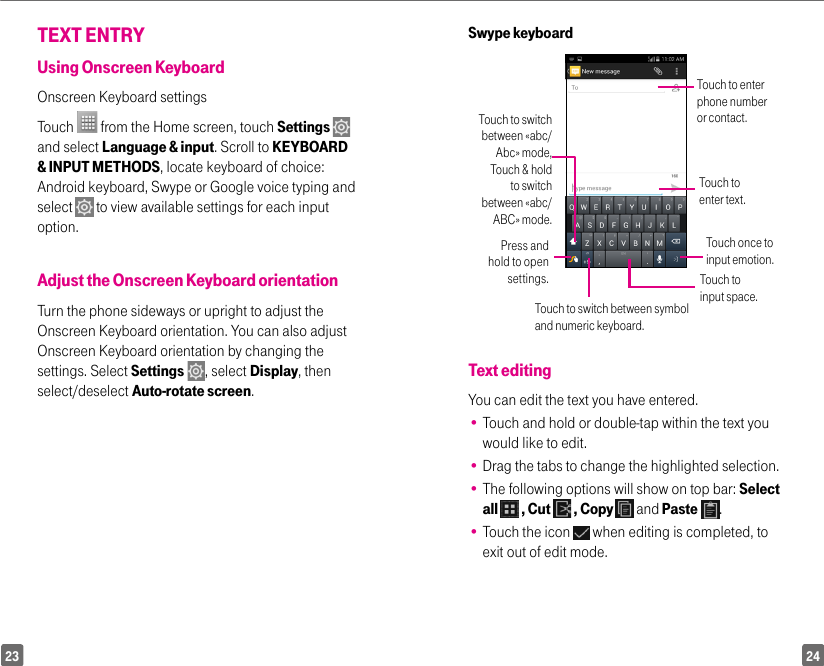 2423Swype keyboardTouch to enter phone number or contact.Touch to switch between «abc/Abc» mode, Touch &amp; hold to switch between «abc/ABC» mode.Press and hold to open settings.Touch once to input emotion.Touch to input space.Touch to switch between symbol and numeric keyboard.Touch to enter text.Text editingYou can edit the text you have entered.•  Touch and hold or double-tap within the text you would like to edit.•  Drag the tabs to change the highlighted selection.•  The following options will show on top bar: Select all   , Cut   , Copy   and Paste  .•  Touch the icon   when editing is completed, to exit out of edit mode.TEXT ENTRYUsing Onscreen KeyboardOnscreen Keyboard settingsTouch   from the Home screen, touch Settings    and select Language &amp; input. Scroll to KEYBOARD &amp; INPUT METHODS, locate keyboard of choice: Android keyboard, Swype or Google voice typing and select   to view available settings for each input option.Adjust the Onscreen Keyboard orientationTurn the phone sideways or upright to adjust the Onscreen Keyboard orientation. You can also adjustOnscreen Keyboard orientation by changing the settings. Select Settings  , select Display, then select/deselect Auto-rotate screen.