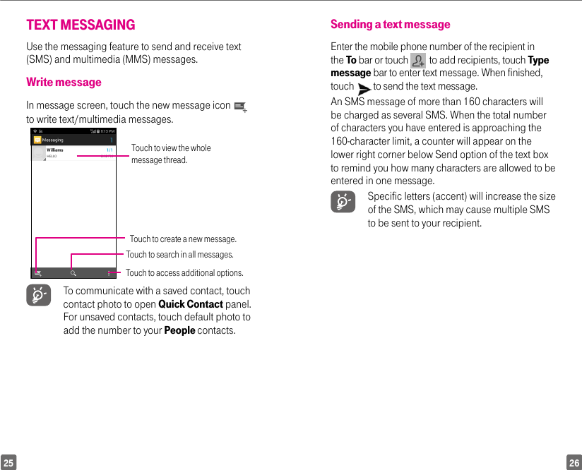 2625TEXT MESSAGINGUse the messaging feature to send and receive text (SMS) and multimedia (MMS) messages.Write messageIn message screen, touch the new message icon   to write text/multimedia messages.Touch to view the whole message thread.Touch to search in all messages.Touch to create a new message.Touch to access additional options. To communicate with a saved contact, touch contact photo to open Quick Contact panel. For unsaved contacts, touch default photo to add the number to your People contacts.Sending a text messageEnter the mobile phone number of the recipient in the To bar or touch    to add recipients, touch Type message bar to enter text message. When finished, touch   to send the text message. An SMS message of more than 160 characters will be charged as several SMS. When the total number of characters you have entered is approaching the 160-character limit, a counter will appear on the lower right corner below Send option of the text box to remind you how many characters are allowed to be entered in one message. Specific letters (accent) will increase the size of the SMS, which may cause multiple SMS to be sent to your recipient.
