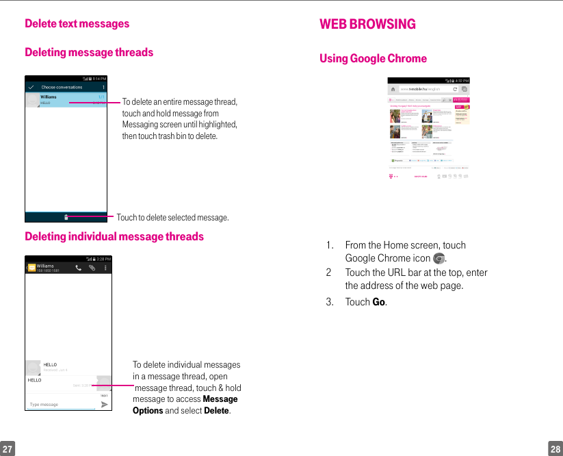 2827Delete text messages Deleting message threadsTo delete an entire message thread, touch and hold message from Messaging screen until highlighted, then touch trash bin to delete.Touch to delete selected message.Deleting individual message threadsTo delete individual messages in a message thread, open message thread, touch &amp; hold message to access Message Options and select Delete.WEB BROWSINGUsing Google Chrome1.  From the Home screen, touch Google Chrome icon  . 2  Touch the URL bar at the top, enter the address of the web page. 3. Touch Go.