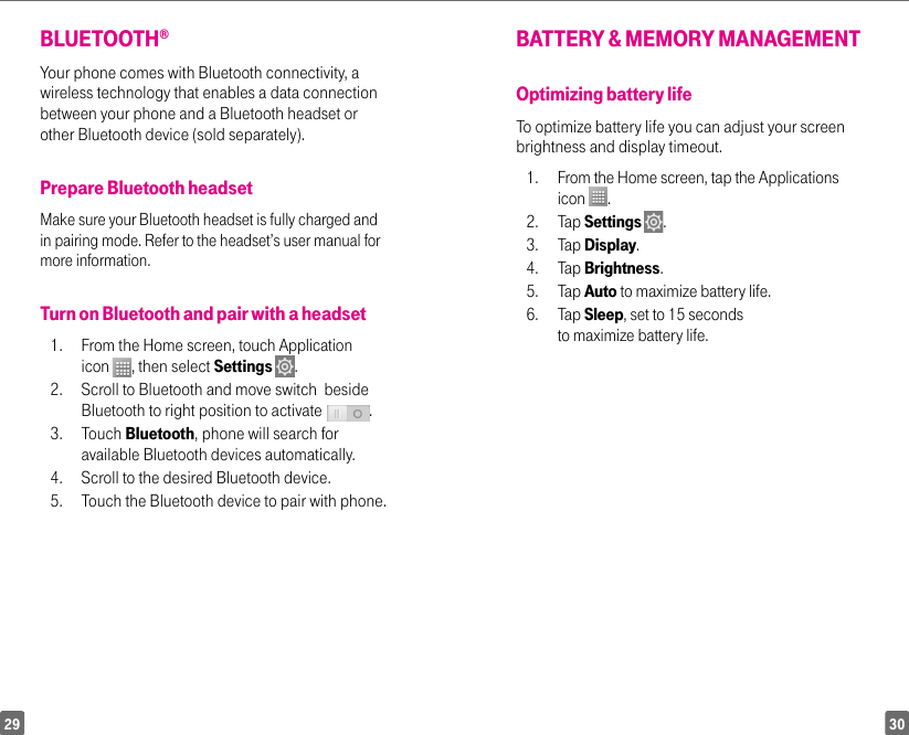 3029BLUETOOTH® Your phone comes with Bluetooth connectivity, a wireless technology that enables a data connection between your phone and a Bluetooth headset or other Bluetooth device (sold separately).Prepare Bluetooth headsetMake sure your Bluetooth headset is fully charged and in pairing mode. Refer to the headset’s user manual for more information.Turn on Bluetooth and pair with a headset1.  From the Home screen, touch Application icon  , then select Settings  . 2.  Scroll to Bluetooth and move switch  beside Bluetooth to right position to activate  .  3. Touch Bluetooth, phone will search for available Bluetooth devices automatically. 4.  Scroll to the desired Bluetooth device.5.   Touch the Bluetooth device to pair with phone.BATTERY &amp; MEMORY MANAGEMENTOptimizing battery life To optimize battery life you can adjust your screen brightness and display timeout. 1.  From the Home screen, tap the Applications icon  . 2. Tap Settings  .3. Tap Display.4. Tap Brightness.5. Tap Auto to maximize battery life.6. Tap Sleep, set to 15 seconds to maximize battery life.