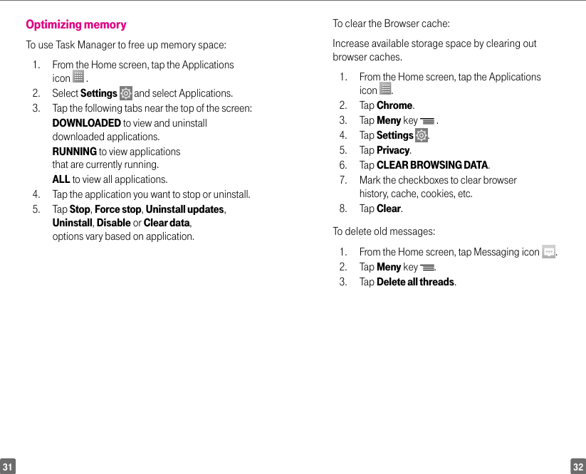 3231Optimizing memory To use Task Manager to free up memory space: 1.  From the Home screen, tap the Applications icon   .2. Select Settings  and select Applications.3.  Tap the following tabs near the top of the screen:  DOWNLOADED to view and uninstall downloaded applications.  RUNNING to view applications that are currently running.  ALL to view all applications. 4.  Tap the application you want to stop or uninstall. 5. Tap Stop, Force stop, Uninstall updates, Uninstall, Disable or Clear data, options vary based on application.To clear the Browser cache: Increase available storage space by clearing out browser caches. 1.  From the Home screen, tap the Applications icon  . 2. Tap Chrome. 3. Tap Meny key   . 4. Tap Settings  . 5. Tap Privacy. 6. Tap CLEAR BROWSING DATA. 7.  Mark the checkboxes to clear browser history, cache, cookies, etc. 8. Tap Clear. To delete old messages: 1.  From the Home screen, tap Messaging icon  . 2. Tap Meny key  . 3. Tap Delete all threads.