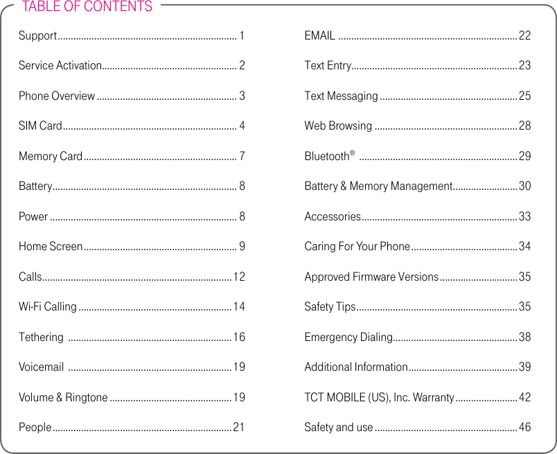 TABLE OF CONTENTSSupport ..................................................................... 1Service Activation.................................................... 2Phone Overview ...................................................... 3SIM Card ................................................................... 4Memory Card ........................................................... 7Battery ....................................................................... 8Power ........................................................................ 8Home Screen ........................................................... 9Calls .........................................................................12Wi-Fi Calling ...........................................................14Tethering  ...............................................................16Voicemail  ...............................................................19Volume &amp; Ringtone ...............................................19People .....................................................................21EMAIL  .....................................................................22Text Entry................................................................23Text Messaging .....................................................25Web Browsing .......................................................28Bluetooth®  .............................................................29Battery &amp; Memory Management.........................30Accessories ............................................................33Caring For Your Phone .........................................34Approved Firmware Versions .............................. 35Safety Tips .............................................................. 35Emergency Dialing ................................................38Additional Information ..........................................39TCT MOBILE (US), Inc. Warranty ........................ 42Safety and use ....................................................... 46