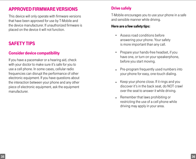 3635APPROVED FIRMWARE VERSIONSThis device will only operate with firmware versions that have been approved for use by T-Mobile and the device manufacturer. If unauthorized firmware is placed on the device it will not function.SAFETY TIPSConsider device compatibilityIf you have a pacemaker or a hearing aid, check with your doctor to make sure it’s safe for you to use a cell phone. In some cases, cellular radio frequencies can disrupt the performance of other electronic equipment. If you have questions about the interaction between your phone and any other piece of electronic equipment, ask the equipment manufacturer.Drive safelyT-Mobile encourages you to use your phone in a safe and sensible manner while driving. Here are a few safety tips:n Assess road conditions before answering your phone. Your safety is more important than any call.n Prepare your hands-free headset, if you have one, or turn on your speakerphone, before you start moving.n Pre-program frequently used numbers into your phone for easy, one-touch dialing.n  Keep your phone close. If it rings and you discover it’s in the back seat, do NOT crawl over the seat to answer it while driving.n  Remember that laws prohibiting or restricting the use of a cell phone while driving may apply in your area.