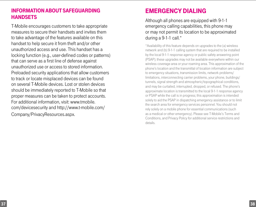 3837INFORMATION ABOUT SAFEGUARDING HANDSETST-Mobile encourages customers to take appropriate measures to secure their handsets and invites them to take advantage of the features available on this handset to help secure it from theft and/or other unauthorized access and use. This handset has a locking function (e.g., user-defined codes or patterns) that can serve as a first line of defense against unauthorized use or access to stored information. Preloaded security applications that allow customers to track or locate misplaced devices can be found on several T-Mobile devices. Lost or stolen devices should be immediately reported to T-Mobile so that proper measures can be taken to protect accounts. For additional information, visit: www.tmobile.com/devicesecurity and http://www.t-mobile.com/Company/PrivacyResources.aspx. EMERGENCY DIALINGAlthough all phones are equipped with 9-1-1 emergency calling capabilities, this phone may or may not permit its location to be approximated during a 9-1-1 call.**Availability of this feature depends on upgrades to the (a) wireless network and (b) 9-1-1 calling system that are required to be installed by the local 9-1-1 response agency or public safety answering point (PSAP); these upgrades may not be available everywhere within our wireless coverage area or your roaming area. This approximation of the phone’s location and the transmittal of location information are subject to emergency situations, transmission limits, network problems/limitations, interconnecting carrier problems, your phone, buildings/tunnels, signal strength and atmospheric/topographical conditions, and may be curtailed, interrupted, dropped, or refused. The phone’s approximate location is transmitted to the local 9-1-1 response agency or PSAP while the call is in progress; this approximation is intended solely to aid the PSAP in dispatching emergency assistance or to limit the search area for emergency services personnel. You should not rely solely on a mobile phone for essential communications (such as a medical or other emergency). Please see T-Mobile’s Terms and Conditions, and Privacy Policy for additional service restrictions and details.