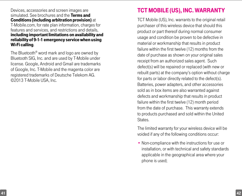 4241Devices, accessories and screen images are simulated. See brochures and the Terms and Conditions (including arbitration provision) at T-Mobile.com, for rate plan information, charges for features and services, and restrictions and details, including important limitations on availability and reliability of 9-1-1 emergency service when using Wi-Fi calling. The Bluetooth® word mark and logo are owned by Bluetooth SIG, Inc. and are used by T-Mobile under license. Google, Android and Gmail are trademarks of Google, Inc. T-Mobile and the magenta color are registered trademarks of Deutsche Telekom AG. ©2013 T-Mobile USA, Inc. TCT MOBILE (US), INC. WARRANTYTCT Mobile (US), Inc. warrants to the original retail purchaser of this wireless device that should this product or part thereof during normal consumer usage and condition be proven to be defective in material or workmanship that results in product failure within the first twelve (12) months from the date of purchase as shown on your original sales receipt from an authorized sales agent.  Such defect(s) will be repaired or replaced (with new or rebuilt parts) at the company’s option without charge for parts or labor directly related to the defect(s). Batteries, power adapters, and other accessories sold as in box items are also warranted against defects and workmanship that results in product failure within the first twelve (12) month period from the date of purchase.  This warranty extends to products purchased and sold within the United States. The limited warranty for your wireless device will be voided if any of the following conditions occur: •  Non-compliance with the instructions for use or installation, or with technical and safety standards applicable in the geographical area where your phone is used;