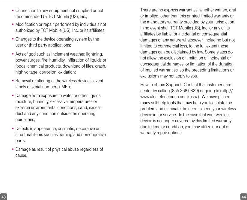 4443•  Connection to any equipment not supplied or not recommended by TCT Mobile (US), Inc.;•  Modification or repair performed by individuals not authorized by TCT Mobile (US), Inc. or its affiliates; •  Changes to the device operating system by the user or third party applications;•  Acts of god such as inclement weather, lightning, power surges, fire, humidity, infiltration of liquids or foods, chemical products, download of files, crash, high voltage, corrosion, oxidation;•  Removal or altering of the wireless device’s event labels or serial numbers (IMEI);•  Damage from exposure to water or other liquids, moisture, humidity, excessive temperatures or extreme environmental conditions, sand, excess dust and any condition outside the operating guidelines;•  Defects in appearance, cosmetic, decorative or structural items such as framing and non-operative parts;•  Damage as result of physical abuse regardless of cause.There are no express warranties, whether written, oral or implied, other than this printed limited warranty or the mandatory warranty provided by your jurisdiction. In no event shall TCT Mobile (US), Inc. or any of its affiliates be liable for incidental or consequential damages of any nature whatsoever, including but not limited to commercial loss, to the full extent those damages can be disclaimed by law. Some states do not allow the exclusion or limitation of incidental or consequential damages, or limitation of the duration of implied warranties, so the preceding limitations or exclusions may not apply to you.How to obtain Support:  Contact the customer care center by calling (855-368-0829) or going to (http://www.alcatelonetouch.com/usa/).  We have placed many self-help tools that may help you to isolate the problem and eliminate the need to send your wireless device in for service.  In the case that your wireless device is no longer covered by this limited warranty due to time or condition, you may utilize our out of warranty repair options. 
