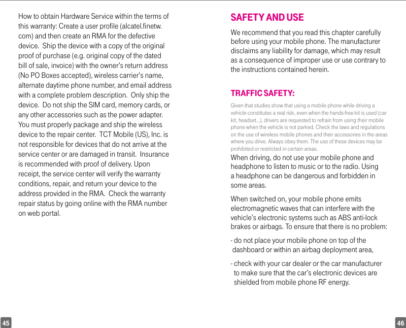 4645How to obtain Hardware Service within the terms of this warranty: Create a user profile (alcatel.finetw.com) and then create an RMA for the defective device.  Ship the device with a copy of the original proof of purchase (e.g. original copy of the dated bill of sale, invoice) with the owner’s return address (No PO Boxes accepted), wireless carrier’s name, alternate daytime phone number, and email address with a complete problem description.  Only ship the device.  Do not ship the SIM card, memory cards, or any other accessories such as the power adapter.  You must properly package and ship the wireless device to the repair center.  TCT Mobile (US), Inc. is not responsible for devices that do not arrive at the service center or are damaged in transit.  Insurance is recommended with proof of delivery. Upon receipt, the service center will verify the warranty conditions, repair, and return your device to the address provided in the RMA.  Check the warranty repair status by going online with the RMA number on web portal.SAFETY AND USE We recommend that you read this chapter carefully before using your mobile phone. The manufacturer disclaims any liability for damage, which may result as a consequence of improper use or use contrary to the instructions contained herein.TRAFFIC SAFETY:Given that studies show that using a mobile phone while driving a vehicle constitutes a real risk, even when the hands-free kit is used (car kit, headset...), drivers are requested to refrain from using their mobile phone when the vehicle is not parked. Check the laws and regulations on the use of wireless mobile phones and their accessories in the areas where you drive. Always obey them. The use of these devices may be prohibited or restricted in certain areas.When driving, do not use your mobile phone and headphone to listen to music or to the radio. Using a headphone can be dangerous and forbidden in some areas.When switched on, your mobile phone emits electromagnetic waves that can interfere with the vehicle’s electronic systems such as ABS anti-lock brakes or airbags. To ensure that there is no problem:-  do not place your mobile phone on top of the dashboard or within an airbag deployment area,-  check with your car dealer or the car manufacturer to make sure that the car’s electronic devices are shielded from mobile phone RF energy.