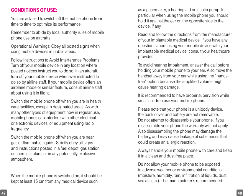 4847CONDITIONS OF USE:You are advised to switch off the mobile phone from time to time to optimize its performance.Remember to abide by local authority rules of mobile phone use on aircrafts.Operational Warnings: Obey all posted signs when using mobile devices in public areas. Follow Instructions to Avoid Interference Problems: Turn off your mobile device in any location where posted notices instruct you to do so. In an aircraft, turn off your mobile device whenever instructed to do so by airline staff. If your mobile device offers an airplane mode or similar feature, consult airline staff about using it in flight.Switch the mobile phone off when you are in health care facilities, except in designated areas. As with many other types of equipment now in regular use, mobile phones can interfere with other electrical or electronic devices, or equipment using radio frequency.Switch the mobile phone off when you are near gas or flammable liquids. Strictly obey all signs and instructions posted in a fuel depot, gas station, or chemical plant, or in any potentially explosive atmosphere.When the mobile phone is switched on, it should be kept at least 15 cm from any medical device such as a pacemaker, a hearing aid or insulin pump. In particular when using the mobile phone you should hold it against the ear on the opposite side to the device, if any. Read and follow the directions from the manufacturer of your implantable medical device. If you have any questions about using your mobile device with your implantable medical device, consult your healthcare provider.To avoid hearing impairment, answer the call before holding your mobile phone to your ear. Also move the handset away from your ear while using the “hands-free” option because the amplified volume might cause hearing damage.It is recommended to have proper supervision while small children use your mobile phone.Please note that your phone is a unibody device, the back cover and battery are not removable. Do not attempt to disassemble your phone. If you disassemble your phone the warranty will not apply. Also disassembling the phone may damage the battery, and may cause leakage of substances that could create an allergic reaction.Always handle your mobile phone with care and keep it in a clean and dust-free place.Do not allow your mobile phone to be exposed to adverse weather or environmental conditions (moisture, humidity, rain, infiltration of liquids, dust, sea air, etc.). The manufacturer’s recommended 