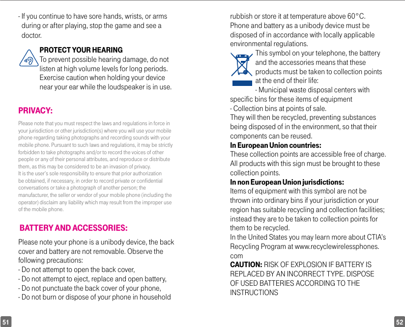 5251-  If you continue to have sore hands, wrists, or arms during or after playing, stop the game and see a doctor.PROTECT YOUR HEARING To prevent possible hearing damage, do not listen at high volume levels for long periods. Exercise caution when holding your device near your ear while the loudspeaker is in use.PRIVACY:Please note that you must respect the laws and regulations in force in your jurisdiction or other jurisdiction(s) where you will use your mobile phone regarding taking photographs and recording sounds with your mobile phone. Pursuant to such laws and regulations, it may be strictly forbidden to take photographs and/or to record the voices of other people or any of their personal attributes, and reproduce or distribute them, as this may be considered to be an invasion of privacy.  It is the user’s sole responsibility to ensure that prior authorization be obtained, if necessary, in order to record private or confidential conversations or take a photograph of another person; the manufacturer, the seller or vendor of your mobile phone (including the operator) disclaim any liability which may result from the improper use of the mobile phone. BATTERY AND ACCESSORIES:Please note your phone is a unibody device, the back cover and battery are not removable. Observe the following precautions:- Do not attempt to open the back cover,- Do not attempt to eject, replace and open battery,- Do not punctuate the back cover of your phone,- Do not burn or dispose of your phone in household rubbish or store it at temperature above 60°C.Phone and battery as a unibody device must be disposed of in accordance with locally applicable environmental regulations.This symbol on your telephone, the battery and the accessories means that these products must be taken to collection points at the end of their life:- Municipal waste disposal centers with specific bins for these items of equipment- Collection bins at points of sale. They will then be recycled, preventing substances being disposed of in the environment, so that their components can be reused.In European Union countries:These collection points are accessible free of charge. All products with this sign must be brought to these collection points.In non European Union jurisdictions:Items of equipment with this symbol are not be thrown into ordinary bins if your jurisdiction or your region has suitable recycling and collection facilities; instead they are to be taken to collection points for them to be recycled.In the United States you may learn more about CTIA’s Recycling Program at www.recyclewirelessphones.comCAUTION: RISK OF EXPLOSION IF BATTERY IS REPLACED BY AN INCORRECT TYPE. DISPOSE OF USED BATTERIES ACCORDING TO THE INSTRUCTIONS