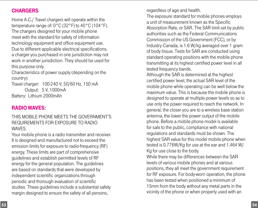 5453CHARGERSHome A.C./ Travel chargers will operate within the temperature range of: 0°C (32°F) to 40°C (104°F).The chargers designed for your mobile phone meet with the standard for safety of information technology equipment and office equipment use. Due to different applicable electrical specifications, a charger you purchased in one jurisdiction may not work in another jurisdiction. They should be used for this purpose only.Characteristics of power supply (depending on the country):Travel charger:   100-240 V, 50/60 Hz, 150 mA             Output:   5 V, 1000mA Battery:  Lithium 2000mAhRADIO WAVES:THIS MOBILE PHONE MEETS THE GOVERNMENT’S REQUIREMENTS FOR EXPOSURE TO RADIO WAVES.Your mobile phone is a radio transmitter and receiver. It is designed and manufactured not to exceed the emission limits for exposure to radio-frequency (RF) energy. These limits are part of comprehensive guidelines and establish permitted levels of RF energy for the general population. The guidelines are based on standards that were developed by independent scientific organizations through periodic and thorough evaluation of scientific studies. These guidelines include a substantial safety margin designed to ensure the safety of all persons, regardless of age and health.The exposure standard for mobile phones employs a unit of measurement known as the Specific Absorption Rate, or SAR. The SAR limit set by public authorities such as the Federal Communications Commission of the US Government (FCC), or by Industry Canada, is 1.6 W/kg averaged over 1 gram of body tissue. Tests for SAR are conducted using standard operating positions with the mobile phone transmitting at its highest certified power level in all tested frequency bands.Although the SAR is determined at the highest certified power level, the actual SAR level of the mobile phone while operating can be well below the maximum value. This is because the mobile phone is designed to operate at multiple power levels so as to use only the power required to reach the network. In general, the closer you are to a wireless base station antenna, the lower the power output of the mobile phone. Before a mobile phone model is available for sale to the public, compliance with national regulations and standards must be shown. The highest SAR value for this model mobile phone when tested is 0.776W/Kg for use at the ear and 1.464 W/Kg for use close to the body.While there may be differences between the SAR levels of various mobile phones and at various positions, they all meet the government requirement for RF exposure. For body-worn operation, the phone has been tested when positioned a minimum of 15mm from the body without any metal parts in the vicinity of the phone or when properly used with an 