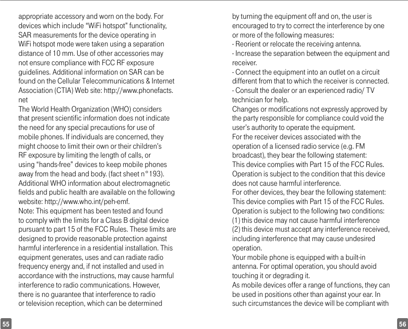 5655appropriate accessory and worn on the body. For devices which include “WiFi hotspot” functionality, SAR measurements for the device operating in WiFi hotspot mode were taken using a separation distance of 10 mm. Use of other accessories may not ensure compliance with FCC RF exposure guidelines. Additional information on SAR can be found on the Cellular Telecommunications &amp; Internet Association (CTIA) Web site: http://www.phonefacts.netThe World Health Organization (WHO) considers that present scientific information does not indicate the need for any special precautions for use of mobile phones. If individuals are concerned, they might choose to limit their own or their children’s RF exposure by limiting the length of calls, or using “hands-free” devices to keep mobile phones away from the head and body. (fact sheet n°193). Additional WHO information about electromagnetic fields and public health are available on the following website: http://www.who.int/peh-emf.Note: This equipment has been tested and found to comply with the limits for a Class B digital device pursuant to part 15 of the FCC Rules. These limits are designed to provide reasonable protection against harmful interference in a residential installation. This equipment generates, uses and can radiate radio frequency energy and, if not installed and used in accordance with the instructions, may cause harmful interference to radio communications. However, there is no guarantee that interference to radio or television reception, which can be determined by turning the equipment off and on, the user is encouraged to try to correct the interference by one or more of the following measures:  - Reorient or relocate the receiving antenna.- Increase the separation between the equipment and receiver.- Connect the equipment into an outlet on a circuit different from that to which the receiver is connected.- Consult the dealer or an experienced radio/ TV technician for help.Changes or modifications not expressly approved by the party responsible for compliance could void the user’s authority to operate the equipment.For the receiver devices associated with the operation of a licensed radio service (e.g. FM broadcast), they bear the following statement:This device complies with Part 15 of the FCC Rules. Operation is subject to the condition that this device does not cause harmful interference.For other devices, they bear the following statement:This device complies with Part 15 of the FCC Rules. Operation is subject to the following two conditions:(1) this device may not cause harmful interference(2) this device must accept any interference received, including interference that may cause undesired operation.Your mobile phone is equipped with a built-in antenna. For optimal operation, you should avoid touching it or degrading it.As mobile devices offer a range of functions, they can be used in positions other than against your ear. In such circumstances the device will be compliant with 