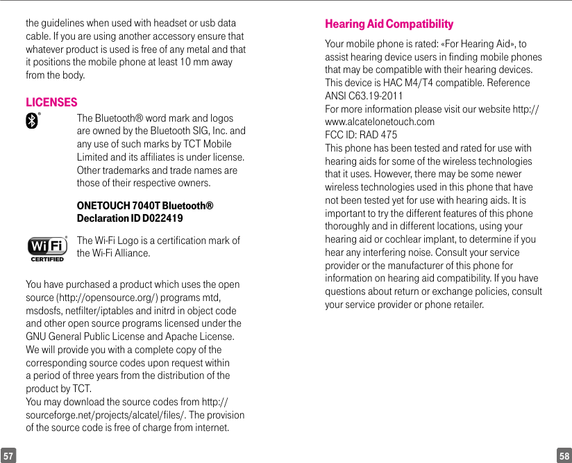 5857the guidelines when used with headset or usb data cable. If you are using another accessory ensure that whatever product is used is free of any metal and that it positions the mobile phone at least 10 mm away from the body.LICENSES  The Bluetooth® word mark and logos are owned by the Bluetooth SIG, Inc. and any use of such marks by TCT Mobile Limited and its affiliates is under license. Other trademarks and trade names are those of their respective owners. ONETOUCH 7040T Bluetooth® Declaration ID D022419The Wi-Fi Logo is a certification mark of the Wi-Fi Alliance.You have purchased a product which uses the opensource (http://opensource.org/) programs mtd,msdosfs, netfilter/iptables and initrd in object codeand other open source programs licensed under theGNU General Public License and Apache License.We will provide you with a complete copy of thecorresponding source codes upon request withina period of three years from the distribution of theproduct by TCT.You may download the source codes from http://sourceforge.net/projects/alcatel/files/. The provisionof the source code is free of charge from internet.Hearing Aid CompatibilityYour mobile phone is rated: «For Hearing Aid», toassist hearing device users in finding mobile phonesthat may be compatible with their hearing devices.This device is HAC M4/T4 compatible. ReferenceANSI C63.19-2011For more information please visit our website http://www.alcatelonetouch.comFCC ID: RAD 475This phone has been tested and rated for use withhearing aids for some of the wireless technologiesthat it uses. However, there may be some newerwireless technologies used in this phone that havenot been tested yet for use with hearing aids. It isimportant to try the different features of this phonethoroughly and in different locations, using yourhearing aid or cochlear implant, to determine if youhear any interfering noise. Consult your serviceprovider or the manufacturer of this phone forinformation on hearing aid compatibility. If you havequestions about return or exchange policies, consultyour service provider or phone retailer.