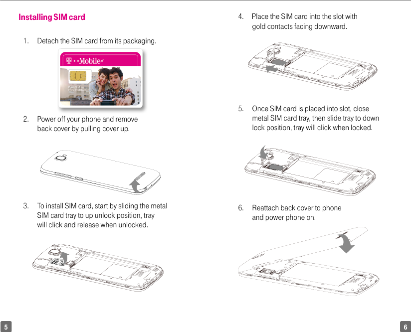 654.      Place the SIM card into the slot with gold contacts facing downward. 5.   Once SIM card is placed into slot, close metal SIM card tray, then slide tray to down lock position, tray will click when locked.      6.  Reattach back cover to phone and power phone on.Installing SIM card1.   Detach the SIM card from its packaging. 2.   Power off your phone and remove back cover by pulling cover up.3.  To install SIM card, start by sliding the metal SIM card tray to up unlock position, tray will click and release when unlocked.