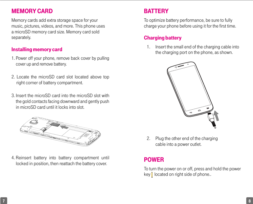 87BATTERYTo optimize battery performance, be sure to fully charge your phone before using it for the first time.Charging battery1.   Insert the small end of the charging cable into the charging port on the phone, as shown.2.  Plug the other end of the charging cable into a power outlet.POWERTo turn the power on or off, press and hold the power key    located on right side of phone..MEMORY CARDMemory cards add extra storage space for your music, pictures, videos, and more. This phone uses a microSD memory card size. Memory card sold separately.Installing memory card1.  Power off your phone, remove back cover by pulling cover up and remove battery.2. Locate the microSD card slot located above top        right corner of battery compartment.3.  Insert the microSD card into the microSD slot with the gold contacts facing downward and gently push in microSD card until it locks into slot. 4.  Reinsert battery into battery compartment until locked in position, then reattach the battery cover.