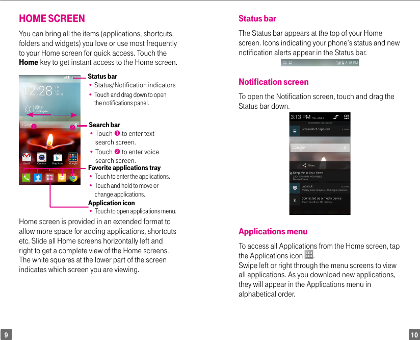 109Status barThe Status bar appears at the top of your Home screen. Icons indicating your phone’s status and new notification alerts appear in the Status bar.    Notification screen To open the Notification screen, touch and drag the Status bar down.Applications menuTo access all Applications from the Home screen, tap the Applications icon  . Swipe left or right through the menu screens to view all applications. As you download new applications, they will appear in the Applications menu in alphabetical order.HOME SCREENYou can bring all the items (applications, shortcuts, folders and widgets) you love or use most frequently to your Home screen for quick access. Touch the Home key to get instant access to the Home screen.Status bar•  Status/Notification indicators•  Touch and drag down to open the notifications panel.Application icon•  Touch to open applications menu.Search bar•  Touch  to enter text search screen.•  Touch  to enter voice search screen.Favorite applications tray•  Touch to enter the applications.•  Touch and hold to move or change applications.Home screen is provided in an extended format to allow more space for adding applications, shortcuts etc. Slide all Home screens horizontally left and right to get a complete view of the Home screens. The white squares at the lower part of the screen indicates which screen you are viewing.