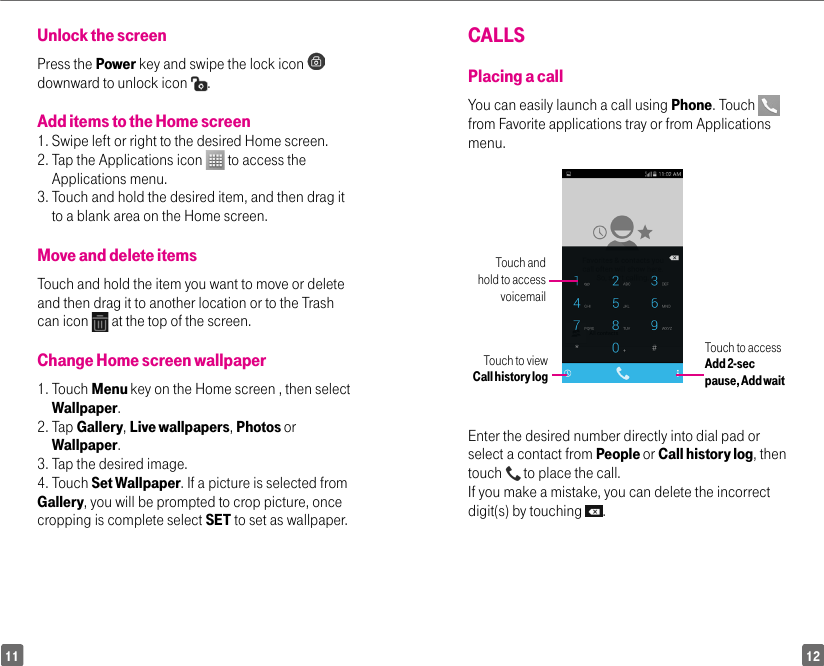 1211CALLSPlacing a callYou can easily launch a call using Phone. Touch   from Favorite applications tray or from Applications menu. Touch and hold to access voicemailTouch to view Call history logTouch to access Add 2-sec pause, Add waitEnter the desired number directly into dial pad or select a contact from People or Call history log, then touch   to place the call. If you make a mistake, you can delete the incorrect digit(s) by touching  .Unlock the screen Press the Power key and swipe the lock icon   downward to unlock icon  .Add items to the Home screen 1.  Swipe left or right to the desired Home screen. 2.  Tap the Applications icon   to access the Applications menu. 3.  Touch and hold the desired item, and then drag it to a blank area on the Home screen.Move and delete items Touch and hold the item you want to move or delete and then drag it to another location or to the Trash can icon   at the top of the screen.Change Home screen wallpaper 1.   Touch  Menu key on the Home screen , then select Wallpaper.2.   Tap  Gallery, Live wallpapers, Photos or Wallpaper. 3. Tap the desired image. 4. Touch Set Wallpaper. If a picture is selected from Gallery, you will be prompted to crop picture, once cropping is complete select SET to set as wallpaper.