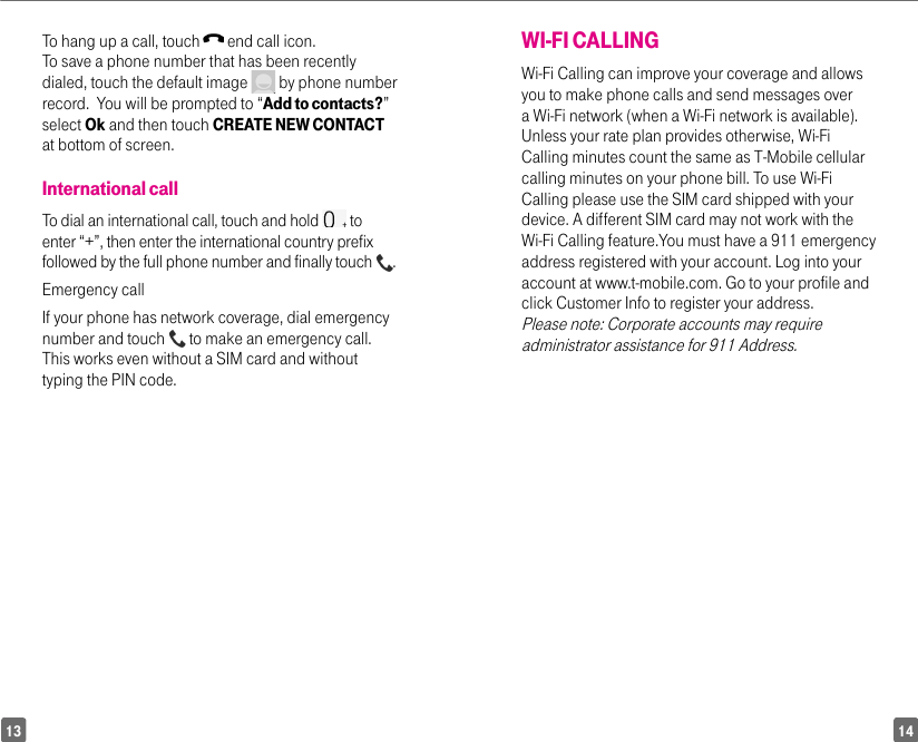 1413WI-FI CALLINGWi-Fi Calling can improve your coverage and allows you to make phone calls and send messages over a Wi-Fi network (when a Wi-Fi network is available). Unless your rate plan provides otherwise, Wi-Fi Calling minutes count the same as T-Mobile cellular calling minutes on your phone bill. To use Wi-Fi Calling please use the SIM card shipped with your device. A different SIM card may not work with the Wi-Fi Calling feature.You must have a 911 emergency address registered with your account. Log into your account at www.t-mobile.com. Go to your profile and click Customer Info to register your address.  Please note: Corporate accounts may require administrator assistance for 911 Address. To hang up a call, touch   end call icon.To save a phone number that has been recently dialed, touch the default image   by phone number record.  You will be prompted to “Add to contacts?” select Ok and then touch CREATE NEW CONTACT at bottom of screen.International callTo dial an international call, touch and hold   to enter “+”, then enter the international country prefix followed by the full phone number and finally touch  .Emergency callIf your phone has network coverage, dial emergency number and touch   to make an emergency call. This works even without a SIM card and without typing the PIN code.