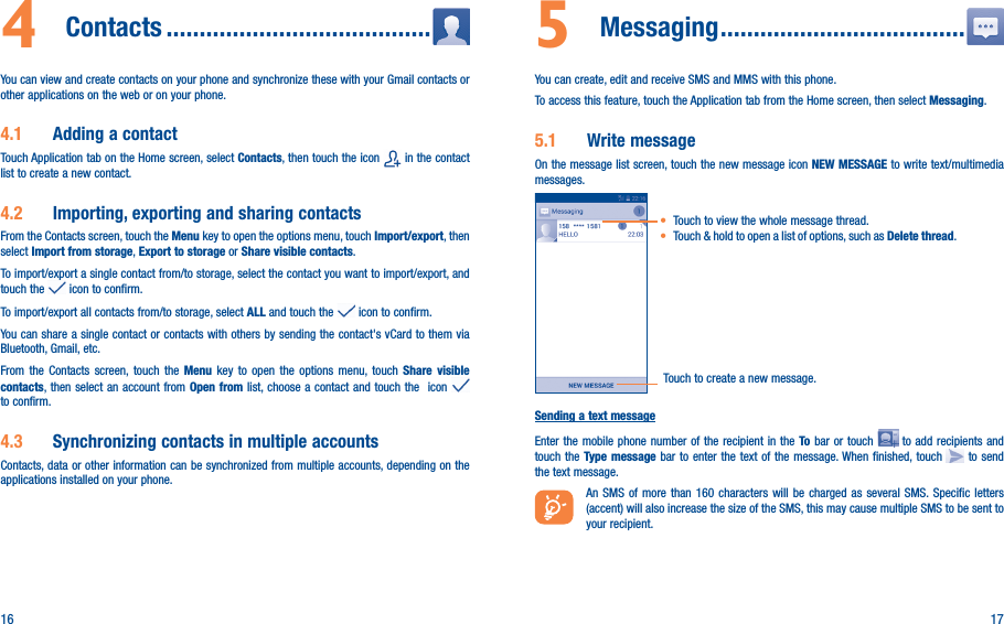 16 174  Contacts ����������������������������������������You can view and create contacts on your phone and synchronize these with your Gmail contacts or other applications on the web or on your phone.4�1  Adding a contactTouch Application tab on the Home screen, select Contacts, then touch the icon   in the contact list to create a new contact.4�2  Importing, exporting and sharing contactsFrom the Contacts screen, touch the Menu key to open the options menu, touch Import/export, then select Import from storage, Export to storage or Share visible contacts.To import/export a single contact from/to storage, select the contact you want to import/export, and touch the   icon to confirm.To import/export all contacts from/to storage, select ALL and touch the   icon to confirm.You can share a single contact or contacts with others by sending the contact&apos;s vCard to them via Bluetooth, Gmail, etc.From the Contacts screen, touch the Menu key to open the options menu, touch Share visible contacts, then select an account from Open from list, choose a contact and touch the  icon   to confirm.4�3  Synchronizing contacts in multiple accountsContacts, data or other information can be synchronized from multiple accounts, depending on the applications installed on your phone.5  Messaging �������������������������������������You can create, edit and receive SMS and MMS with this phone.To access this feature, touch the Application tab from the Home screen, then select Messaging.5�1  Write messageOn the message list screen, touch the new message icon NEW MESSAGE to write text/multimedia messages.Touch to create a new message.• Touch to view the whole message thread.• Touch &amp; hold to open a list of options, such as Delete thread. Sending a text messageEnter the mobile phone number of the recipient in the To bar or touch   to add recipients and touch the Type message bar to enter the text of the message. When finished, touch   to send the text message. An SMS of more than 160 characters will be charged as several SMS. Specific letters (accent) will also increase the size of the SMS, this may cause multiple SMS to be sent to your recipient.