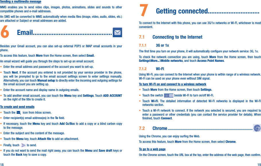 18 19Sending a multimedia messageMMS enables you to send video clips, images, photos, animations, slides and sounds to other compatible phones and e-mail addresses. An SMS will be converted to MMS automatically when media files (image, video, audio, slides, etc.) are attached or Subject or email addresses are added.6   Email����������������������������������������������Besides your Gmail account, you can also set-up external POP3 or IMAP email accounts in your phone.To access this feature, touch More from the Home screen, then select Email.An email wizard will guide you through the steps to set-up an email account.• Enter the email address and password of the account you want to set-up.• Touch Next. If the account you entered is not provided by your service provider in the phone, you will be prompted to go to the email account settings screen to enter settings manually. Alternatively, you can touch Manual setup to directly enter the incoming and outgoing settings for the email account you are setting up.• Enter the account name and display name in outgoing emails.• To add another email account, you can touch the Menu key and Settings. Touch ADD ACCOUNT on the right of the title to create it.To create and send emails• Touch the    icon from Inbox screen.• Enter recipient(s) email address(es) in the To field.• If necessary, touch the Menu key and touch Add Cc/Bcc to add a copy or a blind carbon copy to the message.• Enter the subject and the content of the message.• Touch the Menu key, touch Attach file to add an attachment.• Finally, touch   to send.• If you do not want to send the mail right away, you can touch the Menu and Save draft keys or touch the Back key to save a copy. 7  Getting connected������������������������������To connect to the Internet with this phone, you can use 3G/1x networks or Wi-Fi, whichever is most convenient.7�1  Connecting to the Internet7�1�1  3G or 1xThe first time you turn on your phone, it will automatically configure your network service: 3G, 1x. To check the network connection you are using, touch More from the Home screen, then touch Settings\More���\Mobile networks, and touch Access Point Names.7�1�2  Wi-FiUsing Wi-Fi, you can connect to the Internet when your phone is within range of a wireless network. Wi-Fi can be used on your phone even without SIM signal.To turn Wi-Fi on and connect to a wireless network• Touch More from the Home screen, then touch Settings.• Touch the switch   beside Wi-Fi to turn on/off Wi-Fi.• Touch  Wi-Fi. The detailed information of detected Wi-Fi networks is displayed in the Wi-Fi networks section.• Touch a Wi-Fi network to connect. If the network you selected is secured, you are required to enter a password or other credentials (you can contact the service provider for details). When finished, touch Connect.7�2  Chrome ��������������������������������������������������������������������������Using the Chrome, you can enjoy surfing the Web.To access this feature, touch More from the Home screen, then select Chrome.To go to a web pageOn the Chrome screen, touch the URL box at the top, enter the address of the web page, then confirm. 
