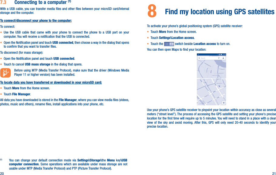 20 217�3  Connecting to a computer (1)With a USB cable, you can transfer media files and other files between your microSD card/internal storage and the computer. To connect/disconnect your phone to the computer:To connect:• Use the USB cable that came with your phone to connect the phone to a USB port on your computer. You will receive a notification that the USB is connected.• Open the Notification panel and touch USB connected, then choose a way in the dialog that opens to confirm that you want to transfer files.To disconnect (for mass storage):• Open the Notification panel and touch USB connected.• Touch to cancel USB mass storage in the dialog that opens.Before using MTP (Media Transfer Protocol), make sure that the driver (Windows Media Player 11 or higher version) has been installed.To locate data you have transferred or downloaded in your microSD card:• Touch More from the Home screen.• Touch File Manager.All data you have downloaded is stored in the File Manager, where you can view media files (videos, photos, music and others), rename files, install applications into your phone, etc.(1)  You can change your default connection mode via Settings\Storage\the Menu key\USB computer connection. Some operations which are available under mass storage are not usable under MTP (Media Transfer Protocol) and PTP (Picture Transfer Protocol).8  Find my location using GPS satellites To activate your phone’s global positioning system (GPS) satellite receiver:• Touch More from the Home screen.• Touch Settings\Location access.• Touch the   switch beside Location access to turn on.You can then open Maps to find your location:Use your phone’s GPS satellite receiver to pinpoint your location within accuracy as close as several meters (“street level”). The process of accessing the GPS satellite and setting your phone&apos;s precise location for the first time will require up to 5 minutes. You will need to stand in a place with a clear view of the sky and avoid moving. After this, GPS will only need 20-40 seconds to identify your precise location.