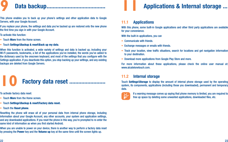 22 239  Data backup ���������������������������������������This phone enables you to back up your phone’s settings and other application data to Google Servers, with your Google Account. If you replace your phone, the settings and data you’ve backed up are restored onto the new phone the first time you sign in with your Google Account. To activate this function:• Touch More from the Home screen.• Touch Settings\Backup &amp; reset\Back up my data.When this function is activated, a wide variety of settings and data is backed up, including your Wi-Fi passwords, bookmarks, a list of the applications you’ve installed, the words you’ve added to the dictionary used by the onscreen keyboard, and most of the settings that you configure with the Settings application. If you deactivate this option, you stop backing up your settings, and any existing backups are deleted from Google Servers.10 Factory data reset ������������������������ To activate factory data reset:• Touch More from the Home screen.• Touch Settings\Backup &amp; reset\Factory data reset�• Touch the Reset phone.Resetting the phone will erase all of your personal data from internal phone storage, including information about your Google Account, any other accounts, your system and application settings, and any downloaded applications. If you reset the phone in this way, you’re prompted to re-enter the same kind of information as when you first started Android.When you are unable to power on your device, there is another way to perform a factory data reset by pressing the Power key and the Volume up key at the same time until the screen lights up.11  Applications &amp; Internal storage ��� 11�1  ApplicationsWith this phone, some built-in Google applications and other third party applications are available for your convenience.With the built-in applications, you can• Communicate with friends.• Exchange messages or emails with friends.• Track your location, view traffic situations, search for locations and get navigation information to your destination.• Download more applications from Google Play Store and more.For more information about these applications, please check the online user manual at:  www.alcatelonetouch.com.11�2  Internal storageTouch  Settings\Storage to display the amount of internal phone storage used by the operating system, its components, applications (including those you downloaded), permanent and temporary data.If a warning message comes up saying that phone memory is limited, you are required to free up space by deleting some unwanted applications, downloaded files, etc.