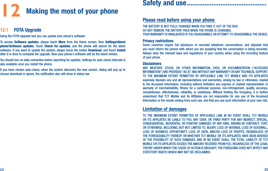 24 2512  Making the most of your phone 12�1  FOTA UpgradeUsing the FOTA Upgrade tool you can update your phone&apos;s software. To access Software updates, please touch More from the Home screen, then Settings\About phone\Software updates. Touch Check for updates, and the phone will search for the latest software. If you want to update the system, please touch the button Download, and touch Install after it is done to complete the upgrade. Now your phone&apos;s software will be the latest version.You should turn on data connection before searching for updates. Settings for auto-check intervals is also available once you restart the phone.If you have chosen auto-check, when the system discovers the new version, dialog will pop up to choose download or ignore, the notification also will show in status bar.  Safety and use ���������������������������������������������Please read before using your phoneTHE BATTERY IS NOT FULLY CHARGED WHEN YOU TAKE IT OUT OF THE BOX.DO NOT REMOVE THE BATTERY PACK WHEN THE PHONE IS CHARGING.YOUR WARRANTY IS INVALIDATED IF YOU DISASSEMBLE OR ATTEMPT TO DISASSEMBLE THE DEVICE.Privacy restrictionsSome countries require full disclosure of recorded telephone conversations, and stipulate that you must inform the person with whom you are speaking that the conversation is being recorded. Always obey the relevant laws and regulations of your country when using the recording feature of your phone.DisclaimersANY WEATHER, STOCK, OR OTHER INFORMATION, DATA, OR DOCUMENTATION (“ACCESSED INFORMATION”) ARE PROVIDED “AS IS” AND WITHOUT ANY WARRANTY OR ANY TECHNICAL SUPPORT. TO THE MAXIMUM EXTENT PERMITTED BY APPLICABLE LAW, TCT MOBILE AND ITS AFFILIATES expressly disclaim any and all representations and warranties, arising by law or otherwise, related to the Accessed Information, including without limitation any express or implied representation or warranty of merchantability, fitness for a particular purpose, non-infringement, quality, accuracy, completeness, effectiveness, reliability, or usefulness. Without limiting the foregoing, it is further understood that TCT Mobile and its Affiliates are not responsible for any use of the Accessed Information or the results arising from such use, and that you use such information at your own risk.Limitation of damagesTO THE MAXIMUM EXTENT PERMITTED BY APPLICABLE LAW, IN NO EVENT SHALL TCT MOBILE OR ITS AFFILIATES BE LIABLE TO YOU, ANY USER, OR THIRD PARTY FOR ANY INDIRECT, SPECIAL, CONSEQUENTIAL, INCIDENTAL OR PUNITIVE DAMAGES OF ANY KIND, ARISING IN CONTRACT, TORT, OR OTHERWISE, INCLUDING, BUT NOT LIMITED TO, INJURY, LOSS OF REVENUE, LOSS OF GOODWILL, LOSS OF BUSINESS OPPORTUNITY, LOSS OF DATA, AND/OR LOSS OF PROFITS, REGARDLESS OF THE FORESEEABILITY THEREOF OR WHETHER TCT MOBILE OR ITS AFFILIATES HAVE BEEN ADVISED OF THE POSSIBILITY OF SUCH DAMAGES. AND IN NO EVENT SHALL THE TOTAL LIABILITY OF TCT MOBILE OR ITS AFFILIATES EXCEED THE AMOUNT RECEIVED FROM YOU, REGARDLESS OF THE LEGAL THEORY UNDER WHICH THE CAUSE OF ACTION IS BROUGHT. THE FOREGOING DOES NOT AFFECT ANY STATUTORY RIGHTS WHICH MAY NOT BE DISCLAIMED.