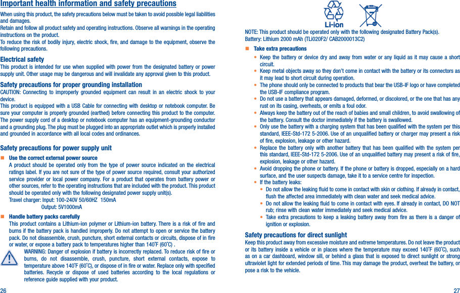 26 27Important health information and safety precautionsWhen using this product, the safety precautions below must be taken to avoid possible legal liabilities and damages.Retain and follow all product safety and operating instructions. Observe all warnings in the operating instructions on the product.To reduce the risk of bodily injury, electric shock, fire, and damage to the equipment, observe the following precautions.Electrical safetyThis product is intended for use when supplied with power from the designated battery or power supply unit. Other usage may be dangerous and will invalidate any approval given to this product.Safety precautions for proper grounding installationCAUTION: Connecting to improperly grounded equipment can result in an electric shock to your device.This product is equipped with a USB Cable for connecting with desktop or notebook computer. Be sure your computer is properly grounded (earthed) before connecting this product to the computer. The power supply cord of a desktop or notebook computer has an equipment-grounding conductor and a grounding plug. The plug must be plugged into an appropriate outlet which is properly installed and grounded in accordance with all local codes and ordinances.Safety precautions for power supply unit   Use the correct external power sourceA product should be operated only from the type of power source indicated on the electrical ratings label. If you are not sure of the type of power source required, consult your authorized service provider or local power company. For a product that operates from battery power or other sources, refer to the operating instructions that are included with the product. This product should be operated only with the following designated power supply unit(s).Travel charger: Input: 100-240V 50/60HZ  150mA                     Output: 5V1000mA   Handle battery packs carefullyThis product contains a Lithium-ion polymer or Lithium-ion battery. There is a risk of fire and burns if the battery pack is handled improperly. Do not attempt to open or service the battery pack. Do not disassemble, crush, puncture, short external contacts or circuits, dispose of in fire or water, or expose a battery pack to temperatures higher than 140˚F (60˚C) .WARNING: Danger of explosion if battery is incorrectly replaced. To reduce risk of fire or burns, do not disassemble, crush, puncture, short external contacts, expose to temperature above 140˚F (60˚C), or dispose of in fire or water. Replace only with specified batteries. Recycle or dispose of used batteries according to the local regulations or reference guide supplied with your product.          NOTE: This product should be operated only with the following designated Battery Pack(s).Battery: Lithium 2000 mAh (TLi020F2/ CAB2000013C2)   Take extra precautions•  Keep the battery or device dry and away from water or any liquid as it may cause a short circuit.•  Keep metal objects away so they don’t come in contact with the battery or its connectors as it may lead to short circuit during operation.•  The phone should only be connected to products that bear the USB-IF logo or have completed the USB-IF compliance program.•  Do not use a battery that appears damaged, deformed, or discolored, or the one that has any rust on its casing, overheats, or emits a foul odor.•  Always keep the battery out of the reach of babies and small children, to avoid swallowing of the battery. Consult the doctor immediately if the battery is swallowed.•  Only use the battery with a charging system that has been qualified with the system per this standard, IEEE-Std-172 5-2006. Use of an unqualified battery or charger may present a risk of fire, explosion, leakage or other hazard.•  Replace the battery only with another battery that has been qualified with the system per this standard, IEEE-Std-172 5-2006. Use of an unqualified battery may present a risk of fire, explosion, leakage or other hazard.•  Avoid dropping the phone or battery. If the phone or battery is dropped, especially on a hard surface, and the user suspects damage, take it to a service centre for inspection.• If the battery leaks:•  Do not allow the leaking fluid to come in contact with skin or clothing. If already in contact, flush the affected area immediately with clean water and seek medical advice.•  Do not allow the leaking fluid to come in contact with eyes. If already in contact, DO NOT rub; rinse with clean water immediately and seek medical advice.• Take extra precautions to keep a leaking battery away from fire as there is a danger of ignition or explosion.Safety precautions for direct sunlightKeep this product away from excessive moisture and extreme temperatures. Do not leave the product or its battery inside a vehicle or in places where the temperature may exceed 140˚F (60˚C), such as on a car dashboard, window sill, or behind a glass that is exposed to direct sunlight or strong ultraviolet light for extended periods of time. This may damage the product, overheat the battery, or pose a risk to the vehicle.