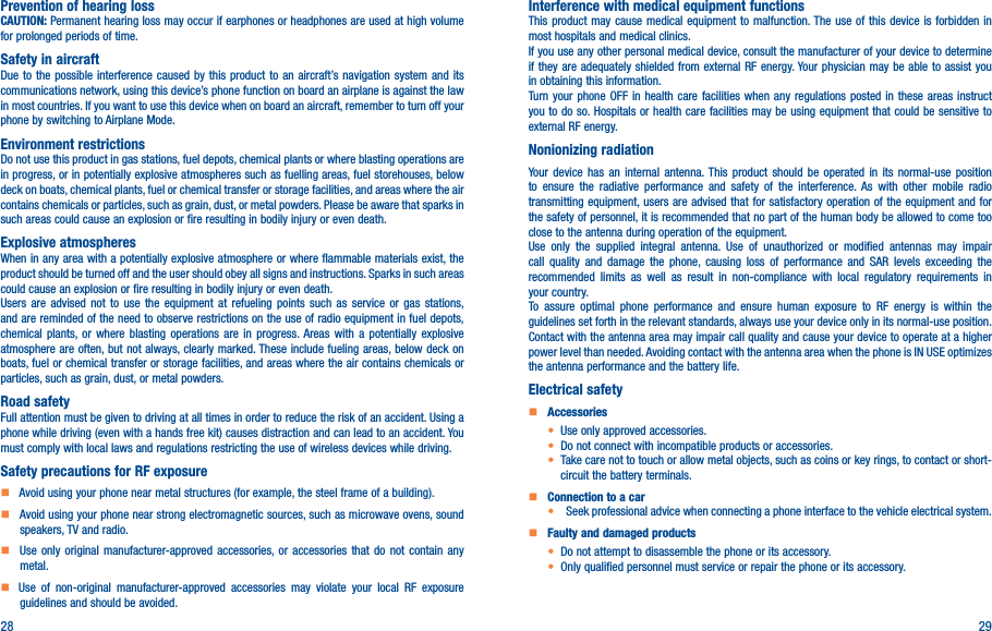 28 29Prevention of hearing lossCAUTION: Permanent hearing loss may occur if earphones or headphones are used at high volume for prolonged periods of time.Safety in aircraftDue to the possible interference caused by this product to an aircraft’s navigation system and its communications network, using this device’s phone function on board an airplane is against the law in most countries. If you want to use this device when on board an aircraft, remember to turn off your phone by switching to Airplane Mode.Environment restrictionsDo not use this product in gas stations, fuel depots, chemical plants or where blasting operations are in progress, or in potentially explosive atmospheres such as fuelling areas, fuel storehouses, below deck on boats, chemical plants, fuel or chemical transfer or storage facilities, and areas where the air contains chemicals or particles, such as grain, dust, or metal powders. Please be aware that sparks in such areas could cause an explosion or fire resulting in bodily injury or even death.Explosive atmospheresWhen in any area with a potentially explosive atmosphere or where flammable materials exist, the product should be turned off and the user should obey all signs and instructions. Sparks in such areas could cause an explosion or fire resulting in bodily injury or even death. Users are advised not to use the equipment at refueling points such as service or gas stations, and are reminded of the need to observe restrictions on the use of radio equipment in fuel depots, chemical plants, or where blasting operations are in progress. Areas with a potentially explosive atmosphere are often, but not always, clearly marked. These include fueling areas, below deck on boats, fuel or chemical transfer or storage facilities, and areas where the air contains chemicals or particles, such as grain, dust, or metal powders.Road safetyFull attention must be given to driving at all times in order to reduce the risk of an accident. Using a phone while driving (even with a hands free kit) causes distraction and can lead to an accident. You must comply with local laws and regulations restricting the use of wireless devices while driving.Safety precautions for RF exposure    Avoid using your phone near metal structures (for example, the steel frame of a building).    Avoid using your phone near strong electromagnetic sources, such as microwave ovens, sound speakers, TV and radio.     Use only original manufacturer-approved accessories, or accessories that do not contain any metal.   Use of non-original manufacturer-approved accessories may violate your local RF exposure guidelines and should be avoided.Interference with medical equipment functionsThis product may cause medical equipment to malfunction. The use of this device is forbidden in most hospitals and medical clinics.If you use any other personal medical device, consult the manufacturer of your device to determine if they are adequately shielded from external RF energy. Your physician may be able to assist you in obtaining this information.Turn your phone OFF in health care facilities when any regulations posted in these areas instruct you to do so. Hospitals or health care facilities may be using equipment that could be sensitive to external RF energy.Nonionizing radiation                                Your device has an internal antenna. This product should be operated in its normal-use position to ensure the radiative performance and safety of the interference. As with other mobile radio transmitting equipment, users are advised that for satisfactory operation of the equipment and for the safety of personnel, it is recommended that no part of the human body be allowed to come too close to the antenna during operation of the equipment.Use only the supplied integral antenna. Use of unauthorized or modified antennas may impair call quality and damage the phone, causing loss of performance and SAR levels exceeding the recommended limits as well as result in non-compliance with local regulatory requirements in your country.To assure optimal phone performance and ensure human exposure to RF energy is within the guidelines set forth in the relevant standards, always use your device only in its normal-use position. Contact with the antenna area may impair call quality and cause your device to operate at a higher power level than needed. Avoiding contact with the antenna area when the phone is IN USE optimizes the antenna performance and the battery life.Electrical safety    Accessories• Use only approved accessories.• Do not connect with incompatible products or accessories.• Take care not to touch or allow metal objects, such as coins or key rings, to contact or short-circuit the battery terminals.    Connection to a car•   Seek professional advice when connecting a phone interface to the vehicle electrical system.    Faulty and damaged products• Do not attempt to disassemble the phone or its accessory.• Only qualified personnel must service or repair the phone or its accessory.