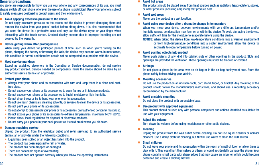 30 31General precautionsYou alone are responsible for how you use your phone and any consequences of its use. You must always switch off your phone wherever the use of a phone is prohibited. Use of your phone is subject to safety measures designed to protect users and their environment.    Avoid applying excessive pressure to the deviceDo not apply excessive pressure on the screen and the device to prevent damaging them and remove the device from your pants’ pocket before sitting down. It is also recommended that you store the device in a protective case and only use the device stylus or your finger when interacting with the touch screen. Cracked display screens due to improper handling are not covered by the warranty.    Device getting warm after prolonged useWhen using your device for prolonged periods of time, such as when you’re talking on the phone, charging the battery or browsing the Web, the device may become warm. In most cases, this condition is normal and therefore should not be interpreted as a problem with the device.    Heed service markingsExcept as explained elsewhere in the Operating or Service documentation, do not service any product yourself. Service needed on components inside the device should be done by an authorized service technician or provider.    Protect your phone• Always treat your phone and its accessories with care and keep them in a clean and dust-free place.• Do not expose your phone or its accessories to open flames or lit tobacco products.• Do not expose your phone or its accessories to liquid, moisture or high humidity.• Do not drop, throw or try to bend your phone or its accessories.• Do not use harsh chemicals, cleaning solvents, or aerosols to clean the device or its accessories.• Do not paint your phone or its accessories.• Do not attempt to disassemble your phone or its accessories, only authorised personnel must do so.•  Do not expose your phone or its accessories to extreme temperatures, maximum 140°F (60°C).• Please check local regulations for disposal of electronic products.• Do not carry your phone in your back pocket as it could break when you sit down.    Damage requiring serviceUnplug the product from the electrical outlet and refer servicing to an authorized service technician or provider under the following conditions:•  Liquid has been spilled or an object has fallen into the product.• The product has been exposed to rain or water.• The product has been dropped or damaged.•  There are noticeable signs of overheating.• The product does not operate normally when you follow the operating instructions.     Avoid hot areasThe product should be placed away from heat sources such as radiators, heat registers, stoves, or other products (including amplifiers) that produce heat.     Avoid wet areasNever use the product in a wet location.     Avoid using your device after a dramatic change in temperatureWhen you move your device between environments with very different temperature and/or humidity ranges, condensation may form on or within the device. To avoid damaging the device, allow sufficient time for the moisture to evaporate before using the device.NOTICE:  When taking the device from low-temperature conditions into a warmer environment or from high-temperature conditions into a cooler environment, allow the device to acclimate to room temperature before turning on power.    Avoid pushing objects into productNever push objects of any kind into cabinet slots or other openings in the product. Slots and openings are provided for ventilation. These openings must not be blocked or covered.    Air bagsDo not place a phone in the area over an air bag or in the air bag deployment area. Store the phone safely before driving your vehicle.    Mounting accessoriesDo not use the product on an unstable table, cart, stand, tripod, or bracket. Any mounting of the product should follow the manufacturer’s instructions, and should use a mounting accessory recommended by the manufacturer.    Avoid unstable mountingDo not place the product with an unstable base.     Use product with approved equipmentThis product should be used only with personal computers and options identified as suitable for use with your equipment.    Adjust the volumeTurn down the volume before using headphones or other audio devices.    CleaningUnplug the product from the wall outlet before cleaning. Do not use liquid cleaners or aerosol cleaners. Use a damp cloth for cleaning, but NEVER use water to clean the LCD screen.    Small childrenDo not leave your phone and its accessories within the reach of small children or allow them to play with it. They could hurt themselves or others, or could accidentally damage the phone. Your phone contains small parts with sharp edges that may cause an injury or which could become detached and create a choking hazard.