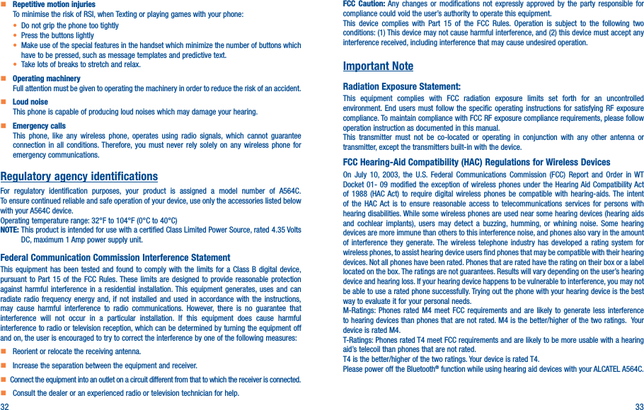 32 33    Repetitive motion injuriesTo minimise the risk of RSI, when Texting or playing games with your phone:• Do not grip the phone too tightly• Press the buttons lightly• Make use of the special features in the handset which minimize the number of buttons which have to be pressed, such as message templates and predictive text.• Take lots of breaks to stretch and relax.    Operating machineryFull attention must be given to operating the machinery in order to reduce the risk of an accident.    Loud noiseThis phone is capable of producing loud noises which may damage your hearing.    Emergency callsThis phone, like any wireless phone, operates using radio signals, which cannot guarantee connection in all conditions. Therefore, you must never rely solely on any wireless phone for emergency communications.Regulatory agency identificationsFor regulatory identification purposes, your product is assigned a model number of A564C. To ensure continued reliable and safe operation of your device, use only the accessories listed below with your A564C device.Operating temperature range: 32°F to 104°F (0°C to 40°C)NOTE:  This product is intended for use with a certified Class Limited Power Source, rated 4.35 Volts DC, maximum 1 Amp power supply unit.Federal Communication Commission Interference StatementThis equipment has been tested and found to comply with the limits for a Class B digital device, pursuant to Part 15 of the FCC Rules. These limits are designed to provide reasonable protection against harmful interference in a residential installation. This equipment generates, uses and can radiate radio frequency energy and, if not installed and used in accordance with the instructions, may cause harmful interference to radio communications. However, there is no guarantee that interference will not occur in a particular installation. If this equipment does cause harmful interference to radio or television reception, which can be determined by turning the equipment off and on, the user is encouraged to try to correct the interference by one of the following measures:    Reorient or relocate the receiving antenna.    Increase the separation between the equipment and receiver.   Connect the equipment into an outlet on a circuit different from that to which the receiver is connected.    Consult the dealer or an experienced radio or television technician for help.FCC Caution: Any changes or modifications not expressly approved by the party responsible for compliance could void the user’s authority to operate this equipment.This device complies with Part 15 of the FCC Rules. Operation is subject to the following two conditions: (1) This device may not cause harmful interference, and (2) this device must accept any interference received, including interference that may cause undesired operation.Important NoteRadiation Exposure Statement:This equipment complies with FCC radiation exposure limits set forth for an uncontrolled environment. End users must follow the specific operating instructions for satisfying RF exposure compliance. To maintain compliance with FCC RF exposure compliance requirements, please follow operation instruction as documented in this manual.This transmitter must not be co-located or operating in conjunction with any other antenna or transmitter, except the transmitters built-in with the device.FCC Hearing-Aid Compatibility (HAC) Regulations for Wireless DevicesOn July 10, 2003, the U.S. Federal Communications Commission (FCC) Report and Order in WT Docket 01- 09 modified the exception of wireless phones under the Hearing Aid Compatibility Act of 1988 (HAC Act) to require digital wireless phones be compatible with hearing-aids. The intent of the HAC Act is to ensure reasonable access to telecommunications services for persons with hearing disabilities. While some wireless phones are used near some hearing devices (hearing aids and cochlear implants), users may detect a buzzing, humming, or whining noise. Some hearing devices are more immune than others to this interference noise, and phones also vary in the amount of interference they generate. The wireless telephone industry has developed a rating system for wireless phones, to assist hearing device users find phones that may be compatible with their hearing devices. Not all phones have been rated. Phones that are rated have the rating on their box or a label located on the box. The ratings are not guarantees. Results will vary depending on the user’s hearing device and hearing loss. If your hearing device happens to be vulnerable to interference, you may not be able to use a rated phone successfully. Trying out the phone with your hearing device is the best way to evaluate it for your personal needs.M-Ratings: Phones rated M4 meet FCC requirements and are likely to generate less interference to hearing devices than phones that are not rated. M4 is the better/higher of the two ratings.  Your device is rated M4.T-Ratings: Phones rated T4 meet FCC requirements and are likely to be more usable with a hearing aid’s telecoil than phones that are not rated. T4 is the better/higher of the two ratings. Your device is rated T4.Please power off the Bluetooth® function while using hearing aid devices with your ALCATEL A564C.