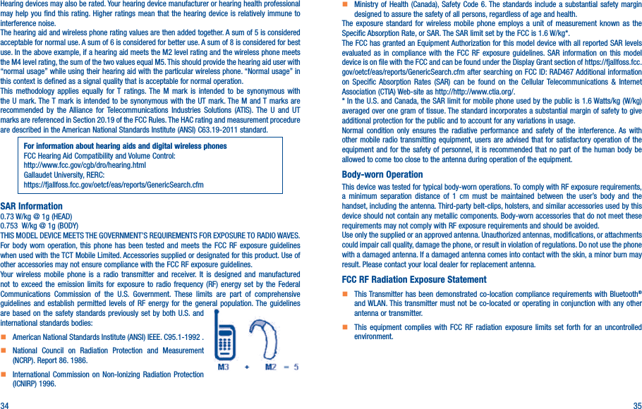 34 35Hearing devices may also be rated. Your hearing device manufacturer or hearing health professional may help you find this rating. Higher ratings mean that the hearing device is relatively immune to interference noise.The hearing aid and wireless phone rating values are then added together. A sum of 5 is considered acceptable for normal use. A sum of 6 is considered for better use. A sum of 8 is considered for best use. In the above example, if a hearing aid meets the M2 level rating and the wireless phone meets the M4 level rating, the sum of the two values equal M5. This should provide the hearing aid user with “normal usage” while using their hearing aid with the particular wireless phone. “Normal usage” in this context is defined as a signal quality that is acceptable for normal operation.This methodology applies equally for T ratings. The M mark is intended to be synonymous with the U mark. The T mark is intended to be synonymous with the UT mark. The M and T marks are recommended by the Alliance for Telecommunications Industries Solutions (ATIS). The U and UT marks are referenced in Section 20.19 of the FCC Rules. The HAC rating and measurement procedure are described in the American National Standards Institute (ANSI) C63.19-2011 standard.For information about hearing aids and digital wireless phonesFCC Hearing Aid Compatibility and Volume Control:http://www.fcc.gov/cgb/dro/hearing.htmlGallaudet University, RERC:https://fjallfoss.fcc.gov/oetcf/eas/reports/GenericSearch.cfmSAR Information0.73 W/kg @ 1g (HEAD)0.753  W/kg @ 1g (BODY)THIS MODEL DEVICE MEETS THE GOVERNMENT’S REQUIREMENTS FOR EXPOSURE TO RADIO WAVES. For body worn operation, this phone has been tested and meets the FCC RF exposure guidelines when used with the TCT Mobile Limited. Accessories supplied or designated for this product. Use of other accessories may not ensure compliance with the FCC RF exposure guidelines.Your wireless mobile phone is a radio transmitter and receiver. It is designed and manufactured not to exceed the emission limits for exposure to radio frequency (RF) energy set by the Federal Communications Commission of the U.S. Government. These limits are part of comprehensive guidelines and establish permitted levels of RF energy for the general population. The guidelines are based on the safety standards previously set by both U.S. and international standards bodies:    American National Standards Institute (ANSI) IEEE. C95.1-1992 .    National Council on Radiation Protection and Measurement (NCRP). Report 86. 1986.    International Commission on Non-Ionizing Radiation Protection (ICNIRP) 1996.    Ministry of Health (Canada), Safety Code 6. The standards include a substantial safety margin designed to assure the safety of all persons, regardless of age and health.The exposure standard for wireless mobile phone employs a unit of measurement known as the Specific Absorption Rate, or SAR. The SAR limit set by the FCC is 1.6 W/kg*.The FCC has granted an Equipment Authorization for this model device with all reported SAR levels evaluated as in compliance with the FCC RF exposure guidelines. SAR information on this model device is on file with the FCC and can be found under the Display Grant section of https://fjallfoss.fcc.gov/oetcf/eas/reports/GenericSearch.cfm after searching on FCC ID: RAD467 Additional information on Specific Absorption Rates (SAR) can be found on the Cellular Telecommunications &amp; Internet Association (CTIA) Web-site as http://http://www.ctia.org/.* In the U.S. and Canada, the SAR limit for mobile phone used by the public is 1.6 Watts/kg (W/kg) averaged over one gram of tissue. The standard incorporates a substantial margin of safety to give additional protection for the public and to account for any variations in usage.Normal condition only ensures the radiative performance and safety of the interference. As with other mobile radio transmitting equipment, users are advised that for satisfactory operation of the equipment and for the safety of personnel, it is recommended that no part of the human body be allowed to come too close to the antenna during operation of the equipment.Body-worn OperationThis device was tested for typical body-worn operations. To comply with RF exposure requirements, a minimum separation distance of 1 cm must be maintained between the user’s body and the handset, including the antenna. Third-party belt-clips, holsters, and similar accessories used by this device should not contain any metallic components. Body-worn accessories that do not meet these requirements may not comply with RF exposure requirements and should be avoided.Use only the supplied or an approved antenna. Unauthorized antennas, modifications, or attachments could impair call quality, damage the phone, or result in violation of regulations. Do not use the phone with a damaged antenna. If a damaged antenna comes into contact with the skin, a minor burn may result. Please contact your local dealer for replacement antenna.FCC RF Radiation Exposure Statement    This Transmitter has been demonstrated co-location compliance requirements with Bluetooth® and WLAN. This transmitter must not be co-located or operating in conjunction with any other antenna or transmitter.    This equipment complies with FCC RF radiation exposure limits set forth for an uncontrolled environment.