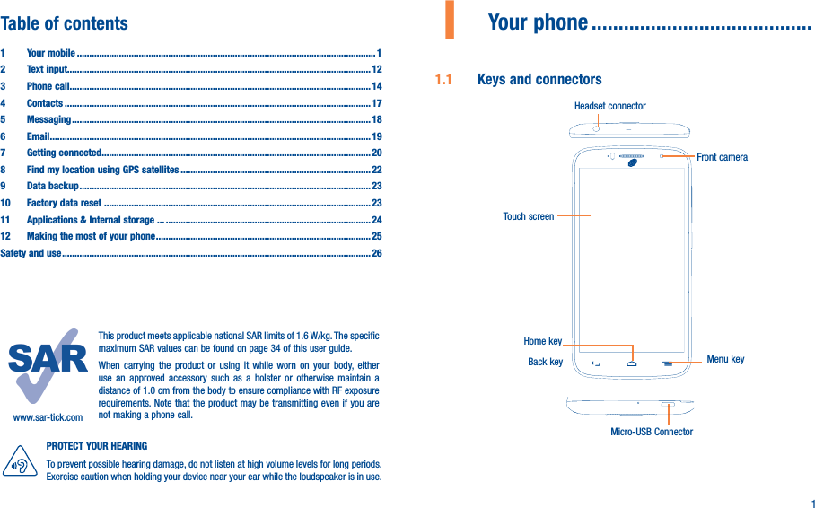 11  Your phone �����������������������������������������1�1  Keys and connectorsMicro-USB ConnectorFront cameraHeadset connectorHome keyTouch screenBack key Menu keyTable of contents1  Your mobile ������������������������������������������������������������������������������������������������������������������������� 12  Text input��������������������������������������������������������������������������������������������������������������������������� 123  Phone call�������������������������������������������������������������������������������������������������������������������������� 144 Contacts ���������������������������������������������������������������������������������������������������������������������������� 175 Messaging ������������������������������������������������������������������������������������������������������������������������� 186   Email ���������������������������������������������������������������������������������������������������������������������������������� 197  Getting connected ������������������������������������������������������������������������������������������������������������� 208  Find my location using GPS satellites ����������������������������������������������������������������������������� 229  Data backup ���������������������������������������������������������������������������������������������������������������������� 2310  Factory data reset ������������������������ ������������������������������������������������������������������������������������2311   Applications &amp; Internal storage ��� �����������������������������������������������������������������������������������2412   Making the most of your phone ��������������������������������������������������������������������������������������� 25Safety and use ����������������������������������������������������������������������������������������������������������������������������� 26www.sar-tick.comThis product meets applicable national SAR limits of 1.6 W/kg. The specific maximum SAR values can be found on page 34 of this user guide.When carrying the product or using it while worn on your body, either use an approved accessory such as a holster or otherwise maintain a distance of 1.0 cm from the body to ensure compliance with RF exposure requirements. Note that the product may be transmitting even if you are not making a phone call.PROTECT YOUR HEARING To prevent possible hearing damage, do not listen at high volume levels for long periods. Exercise caution when holding your device near your ear while the loudspeaker is in use.