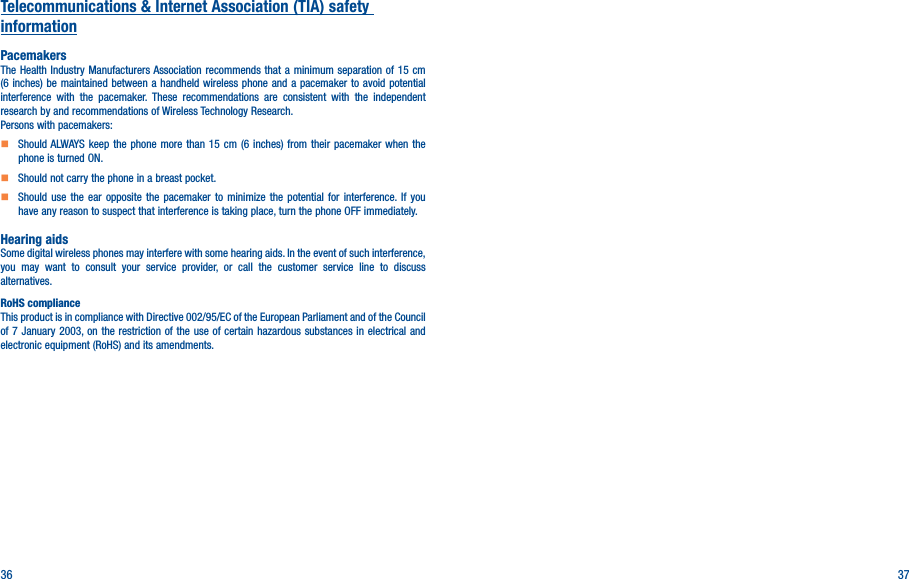 36 37Telecommunications &amp; Internet Association (TIA) safety informationPacemakersThe Health Industry Manufacturers Association recommends that a minimum separation of 15 cm (6 inches) be maintained between a handheld wireless phone and a pacemaker to avoid potential interference with the pacemaker. These recommendations are consistent with the independent research by and recommendations of Wireless Technology Research.Persons with pacemakers:    Should ALWAYS keep the phone more than 15 cm (6 inches) from their pacemaker when the phone is turned ON.    Should not carry the phone in a breast pocket.    Should use the ear opposite the pacemaker to minimize the potential for interference. If you have any reason to suspect that interference is taking place, turn the phone OFF immediately.Hearing aidsSome digital wireless phones may interfere with some hearing aids. In the event of such interference, you may want to consult your service provider, or call the customer service line to discuss alternatives.RoHS complianceThis product is in compliance with Directive 002/95/EC of the European Parliament and of the Council of 7 January 2003, on the restriction of the use of certain hazardous substances in electrical and electronic equipment (RoHS) and its amendments.