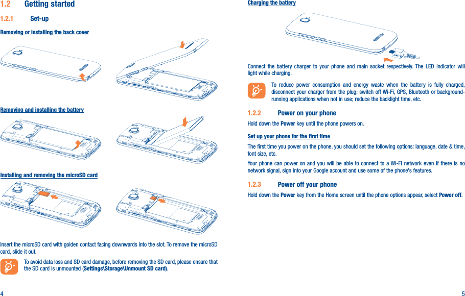 4 51�2  Getting started1�2�1  Set-upRemoving or installing the back coverRemoving and installing the batteryInstalling and removing the microSD cardInsert the microSD card with golden contact facing downwards into the slot. To remove the microSD card, slide it out.To avoid data loss and SD card damage, before removing the SD card, please ensure that the SD card is unmounted (Settings\Storage\Unmount SD card).Charging the batteryConnect the battery charger to your phone and main socket respectively. The LED indicator will light while charging.To reduce power consumption and energy waste when the battery is fully charged, disconnect your charger from the plug; switch off Wi-Fi, GPS, Bluetooth or background-running applications when not in use; reduce the backlight time, etc.1�2�2  Power on your phoneHold down the Power key until the phone powers on. Set up your phone for the first timeThe first time you power on the phone, you should set the following options: language, date &amp; time, font size, etc.Your phone can power on and you will be able to connect to a Wi-Fi network even if there is no network signal, sign into your Google account and use some of the phone&apos;s features. 1�2�3  Power off your phoneHold down the Power key from the Home screen until the phone options appear, select Power off.