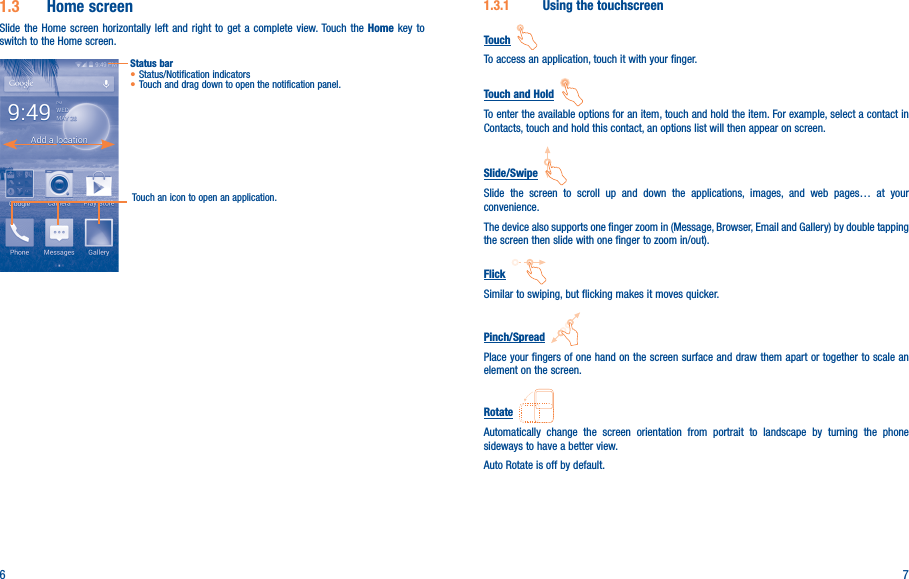6 71�3�1  Using the touchscreenTouch  To access an application, touch it with your finger.Touch and Hold  To enter the available options for an item, touch and hold the item. For example, select a contact in Contacts, touch and hold this contact, an options list will then appear on screen.Slide/Swipe  Slide the screen to scroll up and down the applications, images, and web pages… at your convenience.The device also supports one finger zoom in (Message, Browser, Email and Gallery) by double tapping the screen then slide with one finger to zoom in/out).Flick  Similar to swiping, but flicking makes it moves quicker.Pinch/Spread  Place your fingers of one hand on the screen surface and draw them apart or together to scale an element on the screen.Rotate  Automatically change the screen orientation from portrait to landscape by turning the phone sideways to have a better view.Auto Rotate is off by default.1�3  Home screenSlide the Home screen horizontally left and right to get a complete view. Touch the Home key to switch to the Home screen.Status bar• Status/Notification indicators • Touch and drag down to open the notification panel.Touch an icon to open an application.