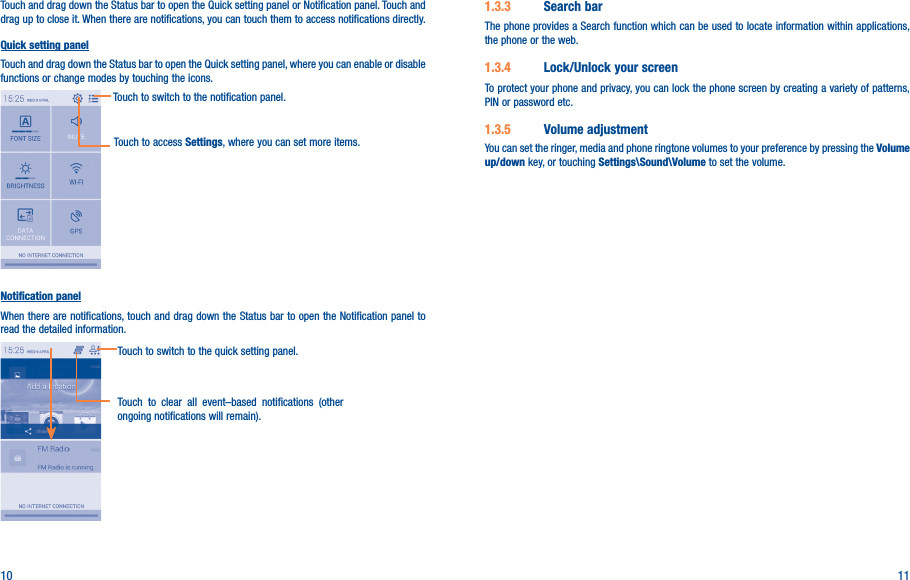 10 11Touch and drag down the Status bar to open the Quick setting panel or Notification panel. Touch and drag up to close it. When there are notifications, you can touch them to access notifications directly.Quick setting panelTouch and drag down the Status bar to open the Quick setting panel, where you can enable or disable functions or change modes by touching the icons.Touch to switch to the notification panel.Touch to access Settings, where you can set more items.Notification panelWhen there are notifications, touch and drag down the Status bar to open the Notification panel to read the detailed information.Touch to clear all event–based notifications (other ongoing notifications will remain).Touch to switch to the quick setting panel.1�3�3  Search barThe phone provides a Search function which can be used to locate information within applications, the phone or the web. 1�3�4  Lock/Unlock your screenTo protect your phone and privacy, you can lock the phone screen by creating a variety of patterns, PIN or password etc.1�3�5  Volume adjustmentYou can set the ringer, media and phone ringtone volumes to your preference by pressing the Volume up/down key, or touching Settings\Sound\Volume to set the volume.