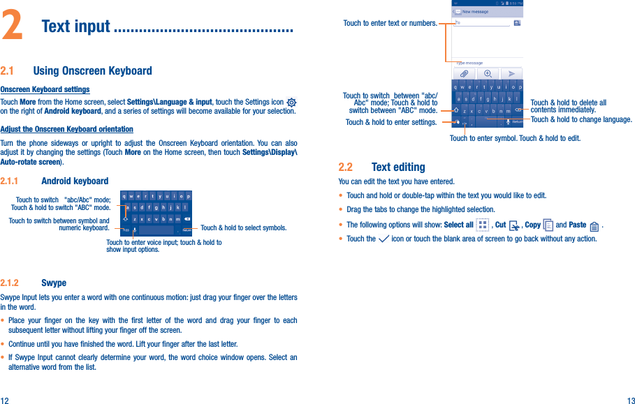 12 132  Text input �������������������������������������������2�1  Using Onscreen KeyboardOnscreen Keyboard settingsTouch More from the Home screen, select Settings\Language &amp; input, touch the Settings icon   on the right of Android keyboard, and a series of settings will become available for your selection. Adjust the Onscreen Keyboard orientationTurn the phone sideways or upright to adjust the Onscreen Keyboard orientation. You can also adjust it by changing the settings (Touch More on the Home screen, then touch Settings\Display\Auto-rotate screen).2�1�1  Android keyboardTouch to switch between symbol and numeric keyboard. Touch &amp; hold to select symbols.Touch to enter voice input; touch &amp; hold to show input options.Touch to switch   &quot;abc/Abc&quot; mode; Touch &amp; hold to switch &quot;ABC&quot; mode.2�1�2  SwypeSwype Input lets you enter a word with one continuous motion: just drag your finger over the letters in the word.• Place your finger on the key with the first letter of the word and drag your finger to each subsequent letter without lifting your finger off the screen.• Continue until you have finished the word. Lift your finger after the last letter.• If Swype Input cannot clearly determine your word, the word choice window opens. Select an alternative word from the list.Touch to enter text or numbers. Touch to switch  between &quot;abc/Abc&quot; mode; Touch &amp; hold to switch between &quot;ABC&quot; mode.Touch to enter symbol. Touch &amp; hold to edit.Touch &amp; hold to delete all contents immediately.Touch &amp; hold to enter settings. Touch &amp; hold to change language. 2�2  Text editingYou can edit the text you have entered.• Touch and hold or double-tap within the text you would like to edit.• Drag the tabs to change the highlighted selection.• The following options will show: Select all   , Cut   , Copy   and Paste   .   • Touch the   icon or touch the blank area of screen to go back without any action.