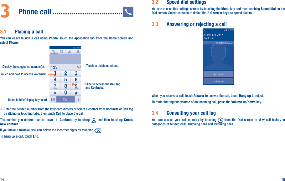 14 153  Phone call �������������������������������������3�1  Placing a callYou can easily launch a call using Phone. Touch the Application tab from the Home screen and select Phone.Touch and hold to access voicemail.Display the suggested number(s).Slide to access the Call log and Contacts.Touch to delete numbers.Touch to hide/display keyboard• Enter the desired number from the keyboard directly or select a contact from Contacts or Call log by sliding or touching tabs, then touch Call to place the call. The number you entered can be saved to Contacts  by touching   and then touching Create new contact.If you make a mistake, you can delete the incorrect digits by touching   .To hang up a call, touch End.3�2  Speed dial settingsYou can access this settings screen by touching the Menu key and then touching Speed dial on the Dial screen. Select contacts to define the 2-9 screen keys as speed dialers.3�3  Answering or rejecting a call         When you receive a call, touch Answer to answer the call, touch Hang up to reject.To mute the ringtone volume of an incoming call, press the Volume up/down key.3�4  Consulting your call logYou can access your call memory by touching   from the Dial screen to view call history in categories of Missed calls, Outgoing calls and Incoming calls.