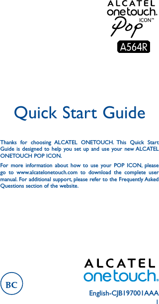 1English-CJB197001AAAQuick Start GuideThanks for choosing ALCATEL ONETOUCH. This Quick Start Guide is designed to help you set up and use your new ALCATEL ONETOUCH POP ICON.For more information about how to use your POP ICON, please go to www.alcatelonetouch.com to download the complete user manual. For additional support, please refer to the Frequently Asked Questions section of the website.  