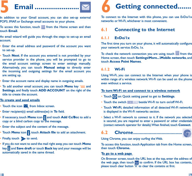 18 195  Email �����������������������In addition to your Gmail account, you can also set-up external POP3, IMAP, or Exchange email accounts to your phone.To access this function, touch   from the Home screen and then touch Email.An email wizard will guide you through the steps to set-up an email account.• Enter the email address and password of the account you want to set-up.• Touch Next. If the account you entered is not provided by your service provider in the phone, you will be prompted to go to the email account settings screen to enter settings manually. Alternatively, you can touch Manual setup to directly enter the incoming and outgoing settings for the email account you are setting up.• Enter the account name and display name in outgoing emails.• To add another email account, you can touch Menu key   and Settings, and finally touch ADD ACCOUNT on the right of the title to create the account.To create and send emails• Touch the icon    from  Inbox  screen.• Enter recipient(s) email address(es) in To  field.• If necessary, touch Menu icon   and touch Add Cc/Bcc to add a copy or a blind carbon copy to the message.• Enter the subject and the content of the message.• Touch Menu icon  , touch Attach file to add an attachment.• Finally, touch   to send�• If you do not want to send the mail right away, you can touch  Menu key    and Save draft or touch Back key and your message will be automatically saved in the same thread.6 Getting connected�������To connect to the Internet with this phone, you can use EvDo/1x networks or Wi-Fi, whichever is most convenient.6�1  Connecting to the Internet6�1�1  EvDo/1x The first time you turn on your phone, it will automatically configure your network service: EvDo, 1x. To check the network connection you are using, touch   from the Home screen, then touch Settings\More���\Mobile networks, and touch Access Point Names.6�1�2  Wi-FiUsing Wi-Fi, you can connect to the Internet when your phone is within range of a wireless network. Wi-Fi can be used on the phone even without a service.To turn Wi-Fi on and connect to a wireless network• Touch   on Quick setting panel to get to Settings.• Touch the switch   beside Wi-Fi to turn on/off Wi-Fi.• Touch Wi-Fi, detailed information of all detected Wi-Fi networks is displayed in the Wi-Fi networks section.• Select a Wi-Fi network to connect to it. If the network you selected is secured, you are required to enter a password or other credentials (contact network operator for details). When finished, touch Connect.6�2  Chrome ��������������������������������������Using Chrome, you can enjoy surfing the Web.To access this function, touch Application tab from the Home screen, then touch Chrome�To go to a web pageOn Browser screen, touch the URL box at the top, enter the address of the web page, then touch   to confirm. If the URL box has contents, please touch clear button &apos;X&apos; to clear the contetns at first.
