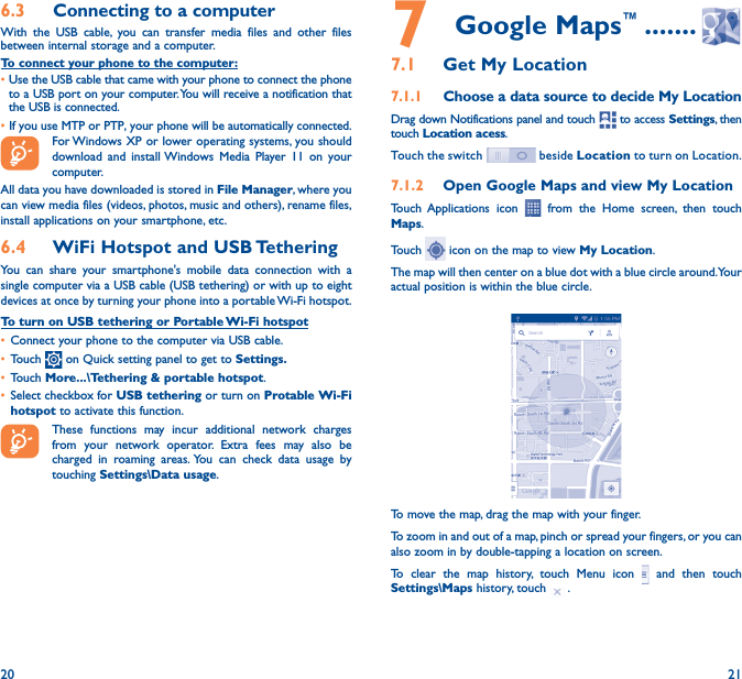 20 216�3  Connecting to a computerWith the USB cable, you can transfer media files and other files between internal storage and a computer. To connect your phone to the computer:•Use the USB cable that came with your phone to connect the phone to a USB port on your computer. You will receive a notification that the USB is connected.• If you use MTP or PTP, your phone will be automatically connected. For Windows XP or lower operating systems, you should download and install Windows Media Player 11 on your computer.All data you have downloaded is stored in File Manager, where you can view media files (videos, photos, music and others), rename files, install applications on your smartphone, etc.6�4  WiFi Hotspot and USB TetheringYou can share your smartphone&apos;s mobile data connection with a single computer via a USB cable (USB tethering) or with up to eight devices at once by turning your phone into a portable Wi-Fi hotspot.To turn on USB tethering or Portable Wi-Fi hotspot• Connect your phone to the computer via USB cable.• Touch   on Quick setting panel to get to Settings�• Touch More���\Tethering &amp; portable hotspot.• Select checkbox for USB tethering or turn on Protable Wi-Fi hotspot to activate this function. These functions may incur additional network charges from your network operator. Extra fees may also be charged in roaming areas. You can check data usage by touching Settings\Data usage.7   Google Maps™ �������7�1  Get My Location7�1�1  Choose a data source to decide My LocationDrag down Notifications panel and touch   to access Settings, then touch Location acess.Touch the switch   beside Location to turn on Location. 7�1�2  Open Google Maps and view My LocationTouch Applications icon   from the Home screen, then touch Maps. Touch   icon on the map to view My Location. The map will then center on a blue dot with a blue circle around. Your actual position is within the blue circle.To move the map, drag the map with your finger. To zoom in and out of a map, pinch or spread your fingers, or you can also zoom in by double-tapping a location on screen.To clear the map history, touch Menu icon   and then touch Settings\Maps history, touch  .